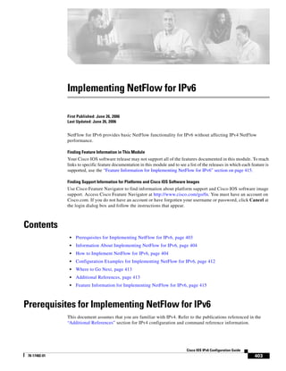 403
Cisco IOS IPv6 Configuration Guide
78-17482-01
Implementing NetFlow for IPv6
First Published: June 26, 2006
Last Updated: June 26, 2006
NetFlow for IPv6 provides basic NetFlow functionality for IPv6 without affecting IPv4 NetFlow
performance.
Finding Feature Information in This Module
Your Cisco IOS software release may not support all of the features documented in this module. To reach
links to specific feature documentation in this module and to see a list of the releases in which each feature is
supported, use the “Feature Information for Implementing NetFlow for IPv6” section on page 415.
Finding Support Information for Platforms and Cisco IOS Software Images
Use Cisco Feature Navigator to find information about platform support and Cisco IOS software image
support. Access Cisco Feature Navigator at http://www.cisco.com/go/fn. You must have an account on
Cisco.com. If you do not have an account or have forgotten your username or password, click Cancel at
the login dialog box and follow the instructions that appear.
Contents
• Prerequisites for Implementing NetFlow for IPv6, page 403
• Information About Implementing NetFlow for IPv6, page 404
• How to Implement NetFlow for IPv6, page 404
• Configuration Examples for Implementing NetFlow for IPv6, page 412
• Where to Go Next, page 413
• Additional References, page 413
• Feature Information for Implementing NetFlow for IPv6, page 415
Prerequisites for Implementing NetFlow for IPv6
This document assumes that you are familiar with IPv4. Refer to the publications referenced in the
“Additional References” section for IPv4 configuration and command reference information.
 