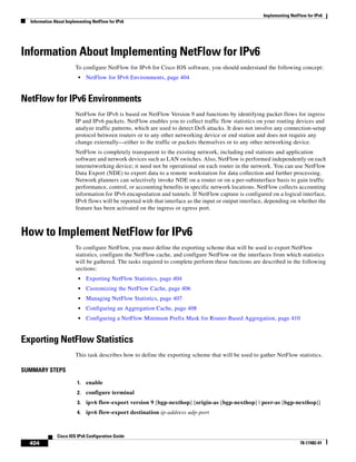 Implementing NetFlow for IPv6
Information About Implementing NetFlow for IPv6
404
Cisco IOS IPv6 Configuration Guide
78-17482-01
Information About Implementing NetFlow for IPv6
To configure NetFlow for IPv6 for Cisco IOS software, you should understand the following concept:
• NetFlow for IPv6 Environments, page 404
NetFlow for IPv6 Environments
NetFlow for IPv6 is based on NetFlow Version 9 and functions by identifying packet flows for ingress
IP and IPv6 packets. NetFlow enables you to collect traffic flow statistics on your routing devices and
analyze traffic patterns, which are used to detect DoS attacks. It does not involve any connection-setup
protocol between routers or to any other networking device or end station and does not require any
change externally—either to the traffic or packets themselves or to any other networking device.
NetFlow is completely transparent to the existing network, including end stations and application
software and network devices such as LAN switches. Also, NetFlow is performed independently on each
internetworking device; it need not be operational on each router in the network. You can use NetFlow
Data Export (NDE) to export data to a remote workstation for data collection and further processing.
Network planners can selectively invoke NDE on a router or on a per-subinterface basis to gain traffic
performance, control, or accounting benefits in specific network locations. NetFlow collects accounting
information for IPv6 encapsulation and tunnels. If NetFlow capture is configured on a logical interface,
IPv6 flows will be reported with that interface as the input or output interface, depending on whether the
feature has been activated on the ingress or egress port.
How to Implement NetFlow for IPv6
To configure NetFlow, you must define the exporting scheme that will be used to export NetFlow
statistics, configure the NetFlow cache, and configure NetFlow on the interfaces from which statistics
will be gathered. The tasks required to complete perform these functions are described in the following
sections:
• Exporting NetFlow Statistics, page 404
• Customizing the NetFlow Cache, page 406
• Managing NetFlow Statistics, page 407
• Configuring an Aggregation Cache, page 408
• Configuring a NetFlow Minimum Prefix Mask for Router-Based Aggregation, page 410
Exporting NetFlow Statistics
This task describes how to define the exporting scheme that will be used to gather NetFlow statistics.
SUMMARY STEPS
1. enable
2. configure terminal
3. ipv6 flow-export version 9 [bgp-nexthop] [origin-as [bgp-nexthop] | peer-as [bgp-nexthop]]
4. ipv6 flow-export destination ip-address udp-port
 