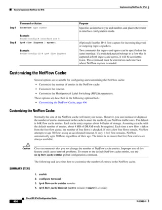 Implementing NetFlow for IPv6
How to Implement NetFlow for IPv6
406
Cisco IOS IPv6 Configuration Guide
78-17482-01
Customizing the NetFlow Cache
Several options are available for configuring and customizing the NetFlow cache:
• Customize the number of entries in the NetFlow cache
• Customize the timeout.
• Customize the Multiprotocol Label Switching (MPLS) parameters.
These options are described in the following optional task:
• Customizing the NetFlow Cache, page 406
Customizing the NetFlow Cache
Normally the size of the NetFlow cache will meet your needs. However, you can increase or decrease
the number of entries maintained in the cache to meet the needs of your NetFlow traffic rates. The default
is 64K flow cache entries. Each cache entry requires about 64 bytes of storage. Assuming a cache with
the default number of entries, about 4 MB of DRAM would be required. Each time a new flow is taken
from the free flow queue, the number of free flows is checked. If only a few free flows remain, NetFlow
attempts to age 30 flows using an accelerated timeout. If only 1 free flow remains, NetFlow
automatically ages 30 flows regardless of their age. The intent is to ensure that free flow entries are
always available.
Caution Cisco recommends that you not change the number of NetFlow cache entries. Improper use of this
feature could cause network problems. To return to the default NetFlow cache entries, use the
no ip flow-cache entries global configuration command.
The following task describes how to customize the number of entries in the NetFlow cache.
SUMMARY STEPS
1. enable
2. configure terminal
3. ipv6 flow-cache entries number
4. ipv6 flow-cache timeout {active minutes | inactive seconds}
Step 7 interface type number
Example:
Router(config)# interface atm 0
Specifies an interface type and number, and places the router
in interface configuration mode.
Step 8 ipv6 flow {ingress | egress}
Example:
Router(config-if)# ipv6 flow ingress
(Optional) Enables IPv6 flow capture for incoming (ingress)
or outgoing (egress) packets.
Two commands for ingress and egress can be specified on the
same interface. If a switched packet belongs to a flow that is
captured at both ingress and egress, it will be accounted
twice. This command must be entered on each interface
where NetFlow capture is needed.
Command or Action Purpose
 