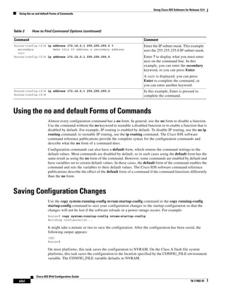Using Cisco IOS Software for Release 12.4
Using the no and default Forms of Commands
xlvi
Cisco IOS IPv6 Configuration Guide
78-17482-01
Using the no and default Forms of Commands
Almost every configuration command has a no form. In general, use the no form to disable a function.
Use the command without the no keyword to reenable a disabled function or to enable a function that is
disabled by default. For example, IP routing is enabled by default. To disable IP routing, use the no ip
routing command; to reenable IP routing, use the ip routing command. The Cisco IOS software
command reference publications provide the complete syntax for the configuration commands and
describe what the no form of a command does.
Configuration commands can also have a default form, which returns the command settings to the
default values. Most commands are disabled by default, so in such cases using the default form has the
same result as using the no form of the command. However, some commands are enabled by default and
have variables set to certain default values. In these cases, the default form of the command enables the
command and sets the variables to their default values. The Cisco IOS software command reference
publications describe the effect of the default form of a command if the command functions differently
than the no form.
Saving Configuration Changes
Use the copy system:running-config nvram:startup-config command or the copy running-config
startup-config command to save your configuration changes to the startup configuration so that the
changes will not be lost if the software reloads or a power outage occurs. For example:
Router# copy system:running-config nvram:startup-config
Building configuration...
It might take a minute or two to save the configuration. After the configuration has been saved, the
following output appears:
[OK]
Router#
On most platforms, this task saves the configuration to NVRAM. On the Class A flash file system
platforms, this task saves the configuration to the location specified by the CONFIG_FILE environment
variable. The CONFIG_FILE variable defaults to NVRAM.
Router(config-if)# ip address 172.16.0.1 255.255.255.0 ?
secondary Make this IP address a secondary address
<cr>
Router(config-if)# ip address 172.16.0.1 255.255.255.0
Enter the IP subnet mask. This example
uses the 255.255.255.0 IP subnet mask.
Enter ? to display what you must enter
next on the command line. In this
example, you can enter the secondary
keyword, or you can press Enter.
A <cr> is displayed; you can press
Enter to complete the command, or
you can enter another keyword.
Router(config-if)# ip address 172.16.0.1 255.255.255.0
Router(config-if)#
In this example, Enter is pressed to
complete the command.
Table 2 How to Find Command Options (continued)
Command Comment
 