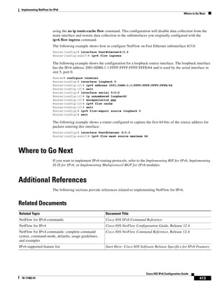 Implementing NetFlow for IPv6
Where to Go Next
413
Cisco IOS IPv6 Configuration Guide
78-17482-01
using the no ip route-cache flow command. This configuration will disable data collection from the
main interface and restore data collection to the subinterfaces you originally configured with the
ipv6 flow ingress command.
The following example shows how to configure NetFlow on Fast Ethernet subinterface 6/3.0:
Router(config)# interface FastEthernet6/3.0
Router(config-subif)# ipv6 flow ingress
The following example shows the configuration for a loopback source interface. The loopback interface
has the IPv6 address 2001:0DB8:1:1:FFFF:FFFF:FFFF:FFFE/64 and is used by the serial interface in
slot 5, port 0.
Router# configure terminal
Router(config)# interface loopback 0
Router(config-if)# ipv6 address 2001:0DB8:1:1:FFFF:FFFF:FFFF:FFFE/64
Router(config-if)# exit
Router(config)# interface serial 5/0:0
Router(config-if)# ip unnumbered loopback0
Router(config-if)# encapsulation ppp
Router(config-if)# ipv6 flow cache
Router(config-if)# exit
Router(config)# ipv6 flow-export source loopback 0
Router(config)# exit
The following example shows a router configured to capture the first 64 bits of the source address for
packets entering this interface:
Router(config)# interface FastEthernet 6/3.0
Router(config-subif)# ipv6 flow mask source maximum 64
Where to Go Next
If you want to implement IPv6 routing protocols, refer to the Implementing RIP for IPv6, Implementing
IS-IS for IPv6, or Implementing Multiprotocol BGP for IPv6 modules.
Additional References
The following sections provide references related to implementing NetFlow for IPv6.
Related Documents
Related Topic Document Title
NetFlow for IPv6 commands Cisco IOS IPv6 Command Reference
NetFlow for IPv4 Cisco IOS NetFlow Configuration Guide, Release 12.4
NetFlow for IPv4 commands: complete command
syntax, command mode, defaults, usage guidelines,
and examples
Cisco IOS NetFlow Command Reference, Release 12.4
IPv6 supported feature list Start Here: Cisco IOS Software Release Specifics for IPv6 Features
 