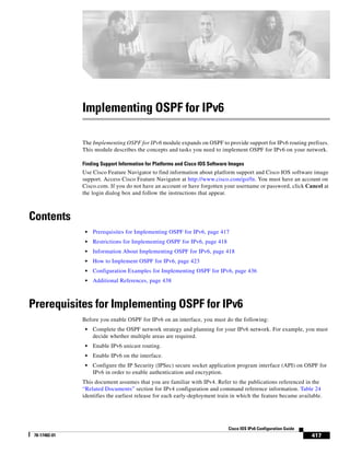 417
Cisco IOS IPv6 Configuration Guide
78-17482-01
Implementing OSPF for IPv6
The Implementing OSPF for IPv6 module expands on OSPF to provide support for IPv6 routing prefixes.
This module describes the concepts and tasks you need to implement OSPF for IPv6 on your network.
Finding Support Information for Platforms and Cisco IOS Software Images
Use Cisco Feature Navigator to find information about platform support and Cisco IOS software image
support. Access Cisco Feature Navigator at http://www.cisco.com/go/fn. You must have an account on
Cisco.com. If you do not have an account or have forgotten your username or password, click Cancel at
the login dialog box and follow the instructions that appear.
Contents
• Prerequisites for Implementing OSPF for IPv6, page 417
• Restrictions for Implementing OSPF for IPv6, page 418
• Information About Implementing OSPF for IPv6, page 418
• How to Implement OSPF for IPv6, page 423
• Configuration Examples for Implementing OSPF for IPv6, page 436
• Additional References, page 438
Prerequisites for Implementing OSPF for IPv6
Before you enable OSPF for IPv6 on an interface, you must do the following:
• Complete the OSPF network strategy and planning for your IPv6 network. For example, you must
decide whether multiple areas are required.
• Enable IPv6 unicast routing.
• Enable IPv6 on the interface.
• Configure the IP Security (IPSec) secure socket application program interface (API) on OSPF for
IPv6 in order to enable authentication and encryption.
This document assumes that you are familiar with IPv4. Refer to the publications referenced in the
“Related Documents” section for IPv4 configuration and command reference information. Table 24
identifies the earliest release for each early-deployment train in which the feature became available.
 