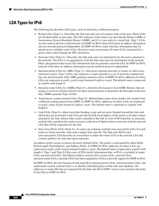 Implementing OSPF for IPv6
Information About Implementing OSPF for IPv6
420
Cisco IOS IPv6 Configuration Guide
78-17482-01
LSA Types for IPv6
The following list describes LSA types, each of which has a different purpose:
• Router LSAs (Type 1)—Describes the link state and costs of a router’s links to the area. These LSAs
are flooded within an area only. The LSA indicates if the router is an Area Border Router (ABR) or
Autonomous System Boundary Router (ASBR), and if it is one end of a virtual link. Type 1 LSAs
are also used to advertise stub networks. In OSPF for IPv6, these LSAs have no address information
and are network-protocol-independent. In OSPF for IPv6, router interface information may be
spread across multiple router LSAs. Receivers must concatenate all router LSAs originated by a
given router when running the SPF calculation.
• Network LSAs (Type 2)—Describes the link-state and cost information for all routers attached to
the network. This LSA is an aggregation of all the link-state and cost information in the network.
Only a designated router tracks this information and can generate a network LSA. In OSPF for IPv6,
network LSAs have no address information and are network-protocol-independent.
• Interarea-prefix LSAs for ABRs (Type 3)—Advertises internal networks to routers in other areas
(interarea routes). Type 3 LSAs may represent a single network or a set of networks summarized
into one advertisement. Only ABRs generate summary LSAs. In OSPF for IPv6, addresses for these
LSAs are expressed as prefix, prefix length instead of address, mask. The default route is expressed
as a prefix with length 0.
• Interarea-router LSAs for ASBRs (Type 4)—Advertise the location of an ASBR. Routers that are
trying to reach an external network use these advertisements to determine the best path to the next
hop. ASBRs generate Type 4 LSAs.
• Autonomous system external LSAs (Type 5)—Redistributes routes from another AS, usually from
a different routing protocol into OSPF. In OSPF for IPv6, addresses for these LSAs are expressed
as prefix, prefix length instead of address, mask. The default route is expressed as a prefix with
length 0.
• Link LSAs (Type 8)—Have local-link flooding scope and are never flooded beyond the link with
which they are associated. Link LSAs provide the link-local address of the router to all other routers
attached to the link, inform other routers attached to the link of a list of IPv6 prefixes to associate
with the link, and allow the router to assert a collection of Options bits to associate with the network
LSA that will be originated for the link.
• Intra-Area-Prefix LSAs (Type 9)—A router can originate multiple intra-area-prefix LSAs for each
router or transit network, each with a unique link-state ID. The link-state ID for each
intra-area-prefix LSA describes its association to either the router LSA or the network LSA and
contains prefixes for stub and transit networks.
An address prefix occurs in almost all newly defined LSAs. The prefix is represented by three fields:
PrefixLength, PrefixOptions, and Address Prefix. In OSPF for IPv6, addresses for these LSAs are
expressed as prefix, prefix length instead of address, mask. The default route is expressed as a prefix with
length 0. Type 3 and Type 9 LSAs carry all IPv6 prefix information that, in IPv4, is included in router
LSAs and network LSAs. The Options field in certain LSAs (router LSAs, network LSAs,
interarea-router LSAs, and link LSAs) has been expanded to 24 bits to provide support for OSPF in IPv6.
In OSPF for IPv6, the sole function of link-state ID in interarea-prefix LSAs, interarea-router LSAs, and
autonomous-system external LSAs is to identify individual pieces of the link-state database. All
addresses or router IDs that are expressed by the link-state ID in OSPF version 2 are carried in the body
of the LSA in OSPF for IPv6.
 