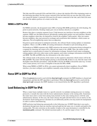 Implementing OSPF for IPv6
Information About Implementing OSPF for IPv6
421
Cisco IOS IPv6 Configuration Guide
78-17482-01
The link-state ID in network LSAs and link LSAs is always the interface ID of the originating router on
the link being described. For this reason, network LSAs and link LSAs are now the only LSAs whose
size cannot be limited. A network LSA must list all routers connected to the link, and a link LSA must
list all of the address prefixes of a router on the link.
NBMA in OSPF for IPv6
On NBMA networks, the designated router (DR) or backup DR (BDR) performs the LSA flooding. On
point-to-point networks, flooding simply goes out an interface directly to a neighbor.
Routers that share a common segment (Layer 2 link between two interfaces) become neighbors on that
segment. OSPF uses the Hello protocol, periodically sending hello packets out each interface. Routers
become neighbors when they see themselves listed in the neighbor’s hello packet. After two routers
become neighbors, they may proceed to exchange and synchronize their databases, which creates an
adjacency. Not all neighboring routers have an adjacency.
On point-to-point and point-to-multipoint networks, the software floods routing updates to immediate
neighbors. There is no DR or BDR; all routing information is flooded to each networking device.
On broadcast or NBMA segments only, OSPF minimizes the amount of information being exchanged on
a segment by choosing one router to be a DR and one router to be a BDR. Thus, the routers on the
segment have a central point of contact for information exchange. Instead of each router exchanging
routing updates with every other router on the segment, each router exchanges information with the DR
and BDR. The DR and BDR relay the information to the other routers.
The software looks at the priority of the routers on the segment to determine which routers will be the
DR and BDR. The router with the highest priority is elected the DR. If there is a tie, then the router with
the higher router ID takes precedence. After the DR is elected, the BDR is elected the same way. A router
with a router priority set to zero is ineligible to become the DR or BDR.
When using NBMA in OSPF for IPv6, you cannot automatically detect neighbors. On an NBMA
interface, you must configure your neighbors manually using interface configuration mode.
Force SPF in OSPF for IPv6
When the process keyword is used with the clear ipv6 ospf command, the OSPF database is cleared and
repopulated, and then the SPF algorithm is performed. When the force-spf keyword is used with the
clear ipv6 ospf command, the OSPF database is not cleared before the SPF algorithm is performed.
Load Balancing in OSPF for IPv6
When a router learns multiple routes to a specific network via multiple routing processes (or routing
protocols), it installs the route with the lowest administrative distance in the routing table. Sometimes
the router must select a route from among many learned via the same routing process with the same
administrative distance. In this case, the router chooses the path with the lowest cost (or metric) to the
destination. Each routing process calculates its cost differently and the costs may need to be manipulated
in order to achieve load balancing.
OSPF performs load balancing automatically in the following way. If OSPF finds that it can reach a
destination through more than one interface and each path has the same cost, it installs each path in the
routing table. The only restriction on the number of paths to the same destination is controlled by the
maximum-paths command. The default maximum paths is 16, and the range is from 1 to 64.
 