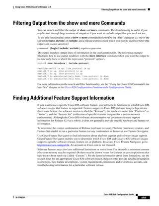 Using Cisco IOS Software for Release 12.4
Filtering Output from the show and more Commands
xlvii
Cisco IOS IPv6 Configuration Guide
78-17482-01
Filtering Output from the show and more Commands
You can search and filter the output of show and more commands. This functionality is useful if you
need to sort through large amounts of output or if you want to exclude output that you need not see.
To use this functionality, enter a show or more command followed by the “pipe” character (|); one of the
keywords begin, include, or exclude; and a regular expression on which you want to search or filter (the
expression is case-sensitive):
command | {begin | include | exclude} regular-expression
The output matches certain lines of information in the configuration file. The following example
illustrates how to use output modifiers with the show interface command when you want the output to
include only lines in which the expression “protocol” appears:
Router# show interface | include protocol
FastEthernet0/0 is up, line protocol is up
Serial4/0 is up, line protocol is up
Serial4/1 is up, line protocol is up
Serial4/2 is administratively down, line protocol is down
Serial4/3 is administratively down, line protocol is down
For more information on the search and filter functionality, see the “Using the Cisco IOS Command-Line
Interface” chapter in the Cisco IOS Configuration Fundamentals Configuration Guide.
Finding Additional Feature Support Information
If you want to use a specific Cisco IOS software feature, you will need to determine in which Cisco IOS
software images that feature is supported. Feature support in Cisco IOS software images depends on
three main factors: the software version (called the “Release”), the hardware model (the “Platform” or
“Series”), and the “Feature Set” (collection of specific features designed for a certain network
environment). Although the Cisco IOS software documentation set documents feature support
information for Release 12.4 as a whole, it does not generally provide specific hardware and feature set
information.
To determine the correct combination of Release (software version), Platform (hardware version), and
Feature Set needed to run a particular feature (or any combination of features), use Feature Navigator.
Use Cisco Feature Navigator to find information about platform support and software image support.
Cisco Feature Navigator enables you to determine which Cisco IOS and Catalyst OS software images
support a specific software release, feature set, or platform. To access Cisco Feature Navigator, go to
http://www.cisco.com/go/cfn. An account on Cisco.com is not required.
Software features may also have additional limitations or restrictions. For example, a minimum amount
of system memory may be required. Or there may be known issues for features on certain platforms that
have not yet been resolved (called “Caveats”). For the latest information about these limitations, see the
release notes for the appropriate Cisco IOS software release. Release notes provide detailed installation
instructions, new feature descriptions, system requirements, limitations and restrictions, caveats, and
troubleshooting information for a particular software release.
 