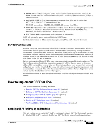 Implementing OSPF for IPv6
How to Implement OSPF for IPv6
423
Cisco IOS IPv6 Configuration Guide
78-17482-01
• DOWN: IPSec has been configured for the interface (or the area that contains the interface), but
OSPF for IPv6 either has not requested IPSec to create a secure socket for this interface, or there is
an error condition.
• GOING UP: OSPF for IPv6 has requested a secure socket from IPSec and is waiting for a
CRYPTO_SS_SOCKET_UP message from IPSec.
• UP: OSPF has received a CRYPTO_SS_SOCKET_UP message from IPSec.
• CLOSING: The secure socket for the interface has been closed. A new socket may be opened for the
interface, in which case the current secure socket makes the transition to the DOWN state.
Otherwise, the interface will become UNCONFIGURED.
• UNCONFIGURED: Authentication is not configured on the interface.
OSPF will not send or accept packets while in the DOWN state.
For further information on IPSec, refer to the Implementing IPSec in IPv6 Security document.
OSPF for IPv6 Virtual Links
For each virtual link, a master security information datablock is created for the virtual link. Because a
secure socket must be opened on each interface, there will be a corresponding security information
datablock for each interface in the transit area. The secure socket state is kept in the interface’s security
information datablock. The state field in the master security information datablock reflects the status of
all of the secure sockets opened for the virtual link. If all of the secure sockets are UP, then the security
state for the virtual link will be set to UP.
Packets sent on a virtual link with IPSec must use predetermined source and destination addresses. The
first local area address found in the router’s intra-area-prefix LSA for the area is used as the source
address. This source address is saved in the area data structure and used when secure sockets are opened
and packets sent over the virtual link. The virtual link will not transition to the point-to-point state until
a source address is selected. Also, when the source or destination address changes, the previous secure
sockets must be closed and new secure sockets opened.
For further information on IPSec and how to implement it, refer to the Implementing Security for IPv6
module.
How to Implement OSPF for IPv6
This section contains the following procedures:
• Enabling OSPF for IPv6 on an Interface, page 423 (required)
• Defining an OSPF for IPv6 Area Range, page 424 (optional)
• Configuring IPSec on OSPF for IPv6, page 425 (optional)
• Configuring NBMA Interfaces, page 430 (optional)
• Forcing an SPF Calculation, page 431 (optional)
• Verifying OSPF for IPv6 Configuration and Operation, page 432 (optional)
Enabling OSPF for IPv6 on an Interface
This task explains how to enable OSPF for IPv6 routing and configure OSPF for IPv6 on each interface.
By default, OSPF for IPv6 routing is disabled and OSPF for IPv6 is not configured on an interface.
 