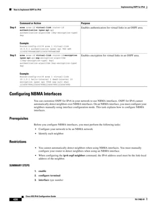 Implementing OSPF for IPv6
How to Implement OSPF for IPv6
430
Cisco IOS IPv6 Configuration Guide
78-17482-01
Configuring NBMA Interfaces
You can customize OSPF for IPv6 in your network to use NBMA interfaces. OSPF for IPv6 cannot
automatically detect neighbors over NBMA interfaces. On an NBMA interface, you must configure your
neighbors manually using interface configuration mode. This task explains how to configure NBMA
interfaces.
Prerequisites
Before you configure NBMA interfaces, you must perform the following tasks:
• Configure your network to be an NBMA network
• Identify each neighbor
Restrictions
• You cannot automatically detect neighbors when using NBMA interfaces. You must manually
configure your router to detect neighbors when using an NBMA interface.
• When configuring the ipv6 ospf neighbor command, the IPv6 address used must be the link-local
address of the neighbor.
SUMMARY STEPS
1. enable
2. configure terminal
3. interface type number
Step 4 area area-id virtual-link router-id
authentication ipsec spi spi
authentication-algorithm [key-encryption-type]
key
Example:
Router(config-rtr)# area 1 virtual-link
10.0.0.1 authentication ipsec spi 940 md5
1234567890ABCDEF1234567890ABCDEF
Enables authentication for virtual links in an OSPF area.
Step 5 area area-id virtual-link router-id encryption
ipsec spi spi esp encryption-algorithm
[[key-encryption-type] key]
authentication-algorithm [key-encryption-type]
key
Example:
Router(config-rtr)# area 1 virtual-link
10.1.0.1 hello-interval 2 dead-interval 10
encryption ipsec spi 3944 esp null sha1
123456789A123456789B123456789C123456789D
Enables encryption for virtual links in an OSPF area.
Command or Action Purpose
 