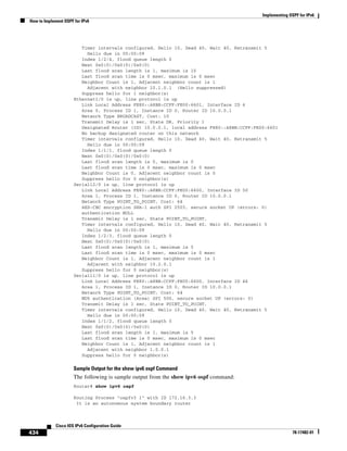 Implementing OSPF for IPv6
How to Implement OSPF for IPv6
434
Cisco IOS IPv6 Configuration Guide
78-17482-01
Timer intervals configured, Hello 10, Dead 40, Wait 40, Retransmit 5
Hello due in 00:00:09
Index 1/2/4, flood queue length 0
Next 0x0(0)/0x0(0)/0x0(0)
Last flood scan length is 1, maximum is 10
Last flood scan time is 0 msec, maximum is 0 msec
Neighbor Count is 1, Adjacent neighbor count is 1
Adjacent with neighbor 10.1.0.1 (Hello suppressed)
Suppress hello for 1 neighbor(s)
Ethernet1/0 is up, line protocol is up
Link Local Address FE80::A8BB:CCFF:FE00:6601, Interface ID 6
Area 0, Process ID 1, Instance ID 0, Router ID 10.0.0.1
Network Type BROADCAST, Cost: 10
Transmit Delay is 1 sec, State DR, Priority 1
Designated Router (ID) 10.0.0.1, local address FE80::A8BB:CCFF:FE00:6601
No backup designated router on this network
Timer intervals configured, Hello 10, Dead 40, Wait 40, Retransmit 5
Hello due in 00:00:09
Index 1/1/1, flood queue length 0
Next 0x0(0)/0x0(0)/0x0(0)
Last flood scan length is 0, maximum is 0
Last flood scan time is 0 msec, maximum is 0 msec
Neighbor Count is 0, Adjacent neighbor count is 0
Suppress hello for 0 neighbor(s)
Serial12/0 is up, line protocol is up
Link Local Address FE80::A8BB:CCFF:FE00:6600, Interface ID 50
Area 1, Process ID 1, Instance ID 0, Router ID 10.0.0.1
Network Type POINT_TO_POINT, Cost: 64
AES-CBC encryption SHA-1 auth SPI 2503, secure socket UP (errors: 0)
authentication NULL
Transmit Delay is 1 sec, State POINT_TO_POINT,
Timer intervals configured, Hello 10, Dead 40, Wait 40, Retransmit 5
Hello due in 00:00:09
Index 1/2/3, flood queue length 0
Next 0x0(0)/0x0(0)/0x0(0)
Last flood scan length is 1, maximum is 5
Last flood scan time is 0 msec, maximum is 0 msec
Neighbor Count is 1, Adjacent neighbor count is 1
Adjacent with neighbor 10.2.0.1
Suppress hello for 0 neighbor(s)
Serial11/0 is up, line protocol is up
Link Local Address FE80::A8BB:CCFF:FE00:6600, Interface ID 46
Area 1, Process ID 1, Instance ID 0, Router ID 10.0.0.1
Network Type POINT_TO_POINT, Cost: 64
MD5 authentication (Area) SPI 500, secure socket UP (errors: 0)
Transmit Delay is 1 sec, State POINT_TO_POINT,
Timer intervals configured, Hello 10, Dead 40, Wait 40, Retransmit 5
Hello due in 00:00:09
Index 1/1/2, flood queue length 0
Next 0x0(0)/0x0(0)/0x0(0)
Last flood scan length is 1, maximum is 5
Last flood scan time is 0 msec, maximum is 0 msec
Neighbor Count is 1, Adjacent neighbor count is 1
Adjacent with neighbor 1.0.0.1
Suppress hello for 0 neighbor(s)
Sample Output for the show ipv6 ospf Command
The following is sample output from the show ipv6 ospf command:
Router# show ipv6 ospf
Routing Process "ospfv3 1" with ID 172.16.3.3
It is an autonomous system boundary router
 