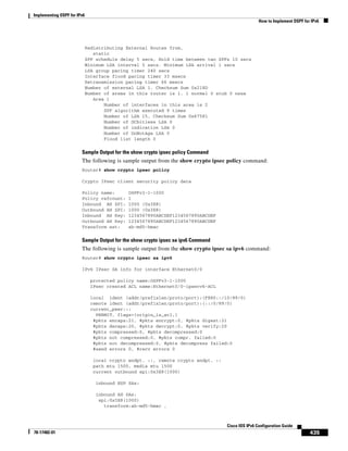 Implementing OSPF for IPv6
How to Implement OSPF for IPv6
435
Cisco IOS IPv6 Configuration Guide
78-17482-01
Redistributing External Routes from,
static
SPF schedule delay 5 secs, Hold time between two SPFs 10 secs
Minimum LSA interval 5 secs. Minimum LSA arrival 1 secs
LSA group pacing timer 240 secs
Interface flood pacing timer 33 msecs
Retransmission pacing timer 66 msecs
Number of external LSA 1. Checksum Sum 0x218D
Number of areas in this router is 1. 1 normal 0 stub 0 nssa
Area 1
Number of interfaces in this area is 2
SPF algorithm executed 9 times
Number of LSA 15. Checksum Sum 0x67581
Number of DCbitless LSA 0
Number of indication LSA 0
Number of DoNotAge LSA 0
Flood list length 0
Sample Output for the show crypto ipsec policy Command
The following is sample output from the show crypto ipsec policy command:
Router# show crypto ipsec policy
Crypto IPsec client security policy data
Policy name: OSPFv3-1-1000
Policy refcount: 1
Inbound AH SPI: 1000 (0x3E8)
Outbound AH SPI: 1000 (0x3E8)
Inbound AH Key: 1234567890ABCDEF1234567890ABCDEF
Outbound AH Key: 1234567890ABCDEF1234567890ABCDEF
Transform set: ah-md5-hmac
Sample Output for the show crypto ipsec sa ipv6 Command
The following is sample output from the show crypto ipsec sa ipv6 command:
Router# show crypto ipsec sa ipv6
IPv6 IPsec SA info for interface Ethernet0/0
protected policy name:OSPFv3-1-1000
IPsec created ACL name:Ethernet0/0-ipsecv6-ACL
local ident (addr/prefixlen/proto/port):(FE80::/10/89/0)
remote ident (addr/prefixlen/proto/port):(::/0/89/0)
current_peer:::
PERMIT, flags={origin_is_acl,}
#pkts encaps:21, #pkts encrypt:0, #pkts digest:21
#pkts decaps:20, #pkts decrypt:0, #pkts verify:20
#pkts compressed:0, #pkts decompressed:0
#pkts not compressed:0, #pkts compr. failed:0
#pkts not decompressed:0, #pkts decompress failed:0
#send errors 0, #recv errors 0
local crypto endpt. ::, remote crypto endpt. ::
path mtu 1500, media mtu 1500
current outbound spi:0x3E8(1000)
inbound ESP SAs:
inbound AH SAs:
spi:0x3E8(1000)
transform:ah-md5-hmac ,
 