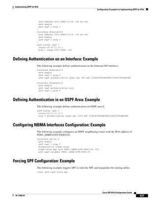 Implementing OSPF for IPv6
Configuration Examples for Implementing OSPF for IPv6
437
Cisco IOS IPv6 Configuration Guide
78-17482-01
ipv6 address 2001:0DB8:0:0:8::/64 eui-64
ipv6 enable
ipv6 ospf 1 area 1
!
interface Ethernet9/0
ipv6 address 2001:0DB8:0:0:9::/64 eui-64
ipv6 enable
ipv6 ospf 1 area 1
!
ipv6 router ospf 1
router-id 10.11.11.1
area 1 range 2001:0DB8::/48
Defining Authentication on an Interface: Example
The following example defines authentication on the Ethernet 0/0 interface:
interface Ethernet0/0
ipv6 enable
ipv6 ospf 1 area 0
ipv6 ospf authentication ipsec spi 500 md5 1234567890ABCDEF1234567890ABCDEF
interface Ethernet0/0
ipv6 enable
ipv6 ospf authentication null
ipv6 ospf 1 area 0
Defining Authentication in an OSPF Area: Example
The following example defines authentication on OSPF area 0:
ipv6 router ospf 1
router-id 11.11.11.1
area 0 authentication ipsec spi 1000 md5 1234567890ABCDEF1234567890ABCDEF
Configuring NBMA Interfaces Configuration: Example
The following example configures an OSPF neighboring router with the IPv6 address of
FE80::A8BB:CCFF:FE00:C01.
interface serial 0
ipv6 enable
ipv6 ospf 1 area 0
encapsulation frame-relay
frame-relay map ipv6 FE80::A8BB:CCFF:FE00:C01 120
ipv6 ospf neighbor FE80::A8BB:CCFF:FE00:C0
Forcing SPF Configuration: Example
The following example triggers SPF to redo the SPF and repopulate the routing tables:
clear ipv6 ospf force-spf
 