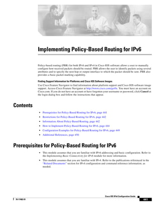 441
Cisco IOS IPv6 Configuration Guide
78-17482-01
Implementing Policy-Based Routing for IPv6
Policy-based routing (PBR) for both IPv6 and IPv4 in Cisco IOS software allows a user to manually
configure how received packets should be routed. PBR allows the user to identify packets using several
attributes and to specify the next hop or output interface to which the packet should be sent. PBR also
provides a basic packet-marking capability.
Finding Support Information for Platforms and Cisco IOS Software Images
Use Cisco Feature Navigator to find information about platform support and Cisco IOS software image
support. Access Cisco Feature Navigator at http://www.cisco.com/go/fn. You must have an account on
Cisco.com. If you do not have an account or have forgotten your username or password, click Cancel at
the login dialog box and follow the instructions that appear.
Contents
• Prerequisites for Policy-Based Routing for IPv6, page 441
• Restrictions for Policy-Based Routing for IPv6, page 442
• Information About Policy-Based Routing, page 442
• How to Implement Policy-Based Routing for IPv6, page 444
• Configuration Examples for Policy-Based Routing for IPv6, page 449
• Additional References, page 450
Prerequisites for Policy-Based Routing for IPv6
• This module assumes that you are familiar with IPv6 addressing and basic configuration. Refer to
the Implementing Basic Connectivity for IPv6 module for more information.
• This module assumes that you are familiar with IPv4. Refer to the publications referenced in the
“Related Documents” section for IPv4 configuration and command reference information, as
needed.
 