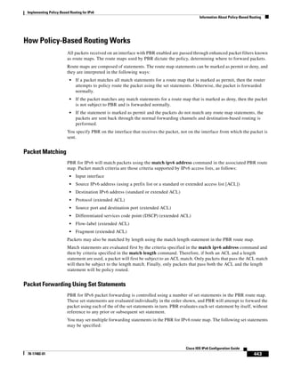 Implementing Policy-Based Routing for IPv6
Information About Policy-Based Routing
443
Cisco IOS IPv6 Configuration Guide
78-17482-01
How Policy-Based Routing Works
All packets received on an interface with PBR enabled are passed through enhanced packet filters known
as route maps. The route maps used by PBR dictate the policy, determining where to forward packets.
Route maps are composed of statements. The route map statements can be marked as permit or deny, and
they are interpreted in the following ways:
• If a packet matches all match statements for a route map that is marked as permit, then the router
attempts to policy route the packet using the set statements. Otherwise, the packet is forwarded
normally.
• If the packet matches any match statements for a route map that is marked as deny, then the packet
is not subject to PBR and is forwarded normally.
• If the statement is marked as permit and the packets do not match any route map statements, the
packets are sent back through the normal forwarding channels and destination-based routing is
performed.
You specify PBR on the interface that receives the packet, not on the interface from which the packet is
sent.
Packet Matching
PBR for IPv6 will match packets using the match ipv6 address command in the associated PBR route
map. Packet match criteria are those criteria supported by IPv6 access lists, as follows:
• Input interface
• Source IPv6 address (using a prefix list or a standard or extended access list [ACL])
• Destination IPv6 address (standard or extended ACL)
• Protocol (extended ACL)
• Source port and destination port (extended ACL)
• Differentiated services code point (DSCP) (extended ACL)
• Flow-label (extended ACL)
• Fragment (extended ACL)
Packets may also be matched by length using the match length statement in the PBR route map.
Match statements are evaluated first by the criteria specified in the match ipv6 address command and
then by criteria specified in the match length command. Therefore, if both an ACL and a length
statement are used, a packet will first be subject to an ACL match. Only packets that pass the ACL match
will then be subject to the length match. Finally, only packets that pass both the ACL and the length
statement will be policy routed.
Packet Forwarding Using Set Statements
PBR for IPv6 packet forwarding is controlled using a number of set statements in the PBR route map.
These set statements are evaluated individually in the order shown, and PBR will attempt to forward the
packet using each of the of the set statements in turn. PBR evaluates each set statement by itself, without
reference to any prior or subsequent set statement.
You may set multiple forwarding statements in the PBR for IPv6 route map. The following set statements
may be specified:
 