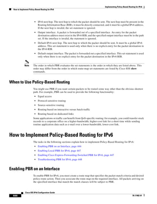 Implementing Policy-Based Routing for IPv6
How to Implement Policy-Based Routing for IPv6
444
Cisco IOS IPv6 Configuration Guide
78-17482-01
• IPv6 next hop. The next hop to which the packet should be sent. The next hop must be present in the
Routing Information Base (RIB), it must be directly connected, and it must be a global IPv6 address.
If the next hop is invalid, the set statement is ignored.
• Output interface. A packet is forwarded out of a specified interface. An entry for the packet
destination address must exist in the IPv6 RIB, and the specified output interface must be in the path
set. If the interface is invalid, the statement is ignored.
• Default IPv6 next hop. The next hop to which the packet should be sent. It must be a global IPv6
address. This set statement is used only when there is no explicit entry for the packet destination in
the IPv6 RIB.
• Default output interface. The packet is forwarded out a specified interface. This set statement is used
only when there is no explicit entry for the packet destination in the IPv6 RIB.
Note The order in which PBR evaluates the set statements is the order in which they are listed above. This
order may differ from the order in which route-map set statements are listed by Cisco IOS show
commands.
When to Use Policy-Based Routing
You might use PBR if you want certain packets to be routed some way other than the obvious shortest
path. For example, PBR can be used to provide the following functionality:
• Equal access
• Protocol-sensitive routing
• Source-sensitive routing
• Routing based on interactive versus batch traffic
• Routing based on dedicated links
Some applications or traffic can benefit from QoS-specific routing; for example, you could transfer stock
records to a corporate office on a higher-bandwidth, higher-cost link for a short time while sending
routine application data such as e-mail over a lower-bandwidth, lower-cost link.
How to Implement Policy-Based Routing for IPv6
The tasks in the following sections explain how to implement Policy-Based Routing for IPv6:
• Enabling PBR on an Interface, page 444
• Enabling Local PBR for IPv6, page 447
• Enabling Cisco Express Forwarding-Switched PBR for IPv6, page 447
• Troubleshooting PBR for IPv6, page 448
Enabling PBR on an Interface
To enable PBR for IPv6, you must create a route map that specifies the packet match criteria and desired
policy-route action. Then you associate the route map on the required interface. All packets arriving on
the specified interface that match the match clauses will be subject to PBR.
 