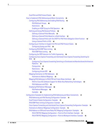 Contents
v
Cisco IOS IPv6 Configuration Guide
78-17482-01
Dual IPv4 and IPv6 Protocol Stacks 44
How to Implement IPv6 Addressing and Basic Connectivity 45
Configuring IPv6 Addressing and Enabling IPv6 Routing 45
IPv6 Multicast Groups 46
Restrictions 46
Enabling an HSRP Group for IPv6 Operation 48
Defining and Using IPv6 General Prefixes 50
Defining a General Prefix Manually 51
Defining a General Prefix Based on a 6to4 Interface 51
Defining a General Prefix with the DHCP for IPv6 Prefix Delegation Client Function 52
Using a General Prefix in IPv6 52
Configuring an Interface to Support the IPv4 and IPv6 Protocol Stacks 53
Configuring Syslog over IPv6 54
Configuring IPv6 ICMP Rate Limiting 55
IPv6 ICMP Rate Limiting 55
Configuring the DRP Extension for Traffic Engineering 56
Configuring Cisco Express Forwarding and distributed Cisco Express Forwarding Switching for
IPv6 57
Configuring Cisco Express Forwarding Switching on Distributed and Nondistributed Architecture
Platforms 57
Prerequisites 57
Restrictions 58
Configuring Unicast RPF 60
Mapping Hostnames to IPv6 Addresses 61
Hostname-to-Address Mappings 61
Mapping IPv6 Addresses to IPv6 ATM and Frame Relay Interfaces 63
IPv6 for Cisco IOS Software Support for Wide-Area Networking Technologies 63
IPv6 Addresses and PVCs 63
Displaying IPv6 Redirect Messages 66
IPv6 Redirect Messages 66
Examples 68
Configuration Examples for Implementing IPv6 Addressing and Basic Connectivity 72
IPv6 Addressing and IPv6 Routing Configuration: Example 73
Dual Protocol Stacks Configuration: Example 74
IPv6 ICMP Rate Limiting Configuration: Example 74
Cisco Express Forwarding and distributed Cisco Express Forwarding Configuration: Example 74
Hostname-to-Address Mappings Configuration: Example 75
IPv6 Address to ATM and Frame Relay PVC Mapping Configuration: Examples 75
IPv6 ATM PVC Mapping Configuration—Point-to-Point Interface: Example 75
IPv6 ATM PVC Mapping Configuration—Point-to-Multipoint Interface: Example 76
 