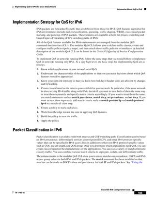 Implementing QoS for IPv6 for Cisco IOS Software
Information About QoS in IPv6
455
Cisco IOS IPv6 Configuration Guide
78-17482-01
Implementation Strategy for QoS for IPv6
IPv6 packets are forwarded by paths that are different from those for IPv4. QoS features supported for
IPv6 environments include packet classification, queueing, traffic shaping, WRED, class-based packet
marking, and policing of IPv6 packets. These features are available at both the process switching and
Cisco Express Forwarding (CEF) switching paths of IPv6.
All of the QoS features available for IPv6 environments are managed from the modular QoS
command-line interface (CLI). The modular QoS CLI allows you to define traffic classes, create and
configure traffic policies (policy maps), and then attach those traffic policies to interfaces. A detailed
description of the modular QoS CLI can be found in the Cisco IOS Quality of Service Configuration
Guide.
To implement QoS in networks running IPv6, follow the same steps that you would follow to implement
QoS in networks running only IPv4. At a very high level, the basic steps for implementing QoS are as
follows:
1. Know which applications in your network need QoS.
2. Understand the characteristics of the applications so that you can make decisions about which QoS
features would be appropriate.
3. Know your network topology so that you know how link layer header sizes are affected by changes
and forwarding.
4. Create classes based on the criteria you establish for your network. In particular, if the same network
is also carrying IPv4 traffic along with IPv6, decide if you want to treat both of them the same way
or treat them separately and specify match criteria accordingly. If you want to treat them the same,
use match statements such as match precedence, match dscp, set precedence, and set dscp. If you
want to treat them separately, add match criteria such as match protocol ip and match protocol
ipv6 in a match-all class map.
5. Create a policy to mark each class.
6. Work from the edge toward the core in applying QoS features.
7. Build the policy to treat the traffic.
8. Apply the policy.
Packet Classification in IPv6
Packet classification is available with both process and CEF switching path. Classification can be based
on IPv6 precedence, differentiated services control point (DSCP), and other IPv6 protocol-specific
values that can be specified in IPv6 access lists in addition to other non-IPv6 protocol specific values
such as COS, packet length, and QOS group. Once you determine which applications need QoS, you can
create classes based on the characteristics of the applications. You can use a variety of match criteria to
classify traffic. You can combine various match criteria to segregate, isolate, and differentiate traffic.
The enhancements to the modular QoS CLI allow you to create matches on precedence, DSCP, and IPv6
access group values in both IPv4 and IPv6 packets. The match command has been modified so that
matches can be made on DSCP values and precedence for both IP and IPv6 packets. See “Using the
 