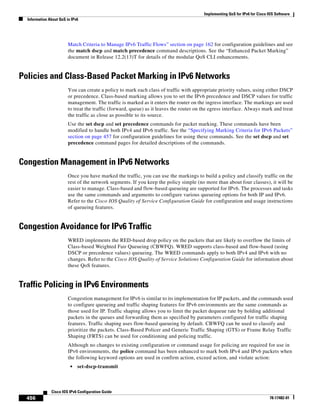 Implementing QoS for IPv6 for Cisco IOS Software
Information About QoS in IPv6
456
Cisco IOS IPv6 Configuration Guide
78-17482-01
Match Criteria to Manage IPv6 Traffic Flows” section on page 162 for configuration guidelines and see
the match dscp and match precedence command descriptions. See the “Enhanced Packet Marking”
document in Release 12.2(13)T for details of the modular QoS CLI enhancements.
Policies and Class-Based Packet Marking in IPv6 Networks
You can create a policy to mark each class of traffic with appropriate priority values, using either DSCP
or precedence. Class-based marking allows you to set the IPv6 precedence and DSCP values for traffic
management. The traffic is marked as it enters the router on the ingress interface. The markings are used
to treat the traffic (forward, queue) as it leaves the router on the egress interface. Always mark and treat
the traffic as close as possible to its source.
Use the set dscp and set precedence commands for packet marking. These commands have been
modified to handle both IPv4 and IPv6 traffic. See the “Specifying Marking Criteria for IPv6 Packets”
section on page 457 for configuration guidelines for using these commands. See the set dscp and set
precedence command pages for detailed descriptions of the commands.
Congestion Management in IPv6 Networks
Once you have marked the traffic, you can use the markings to build a policy and classify traffic on the
rest of the network segments. If you keep the policy simple (no more than about four classes), it will be
easier to manage. Class-based and flow-based queueing are supported for IPv6. The processes and tasks
use the same commands and arguments to configure various queueing options for both IP and IPv6.
Refer to the Cisco IOS Quality of Service Configuration Guide for configuration and usage instructions
of queueing features.
Congestion Avoidance for IPv6 Traffic
WRED implements the RED-based drop policy on the packets that are likely to overflow the limits of
Class-based Weighted Fair Queueing (CBWFQ). WRED supports class-based and flow-based (using
DSCP or precedence values) queueing. The WRED commands apply to both IPv4 and IPv6 with no
changes. Refer to the Cisco IOS Quality of Service Solutions Configuration Guide for information about
these QoS features.
Traffic Policing in IPv6 Environments
Congestion management for IPv6 is similar to its implementation for IP packets, and the commands used
to configure queueing and traffic shaping features for IPv6 environments are the same commands as
those used for IP. Traffic shaping allows you to limit the packet dequeue rate by holding additional
packets in the queues and forwarding them as specified by parameters configured for traffic shaping
features. Traffic shaping uses flow-based queueing by default. CBWFQ can be used to classify and
prioritize the packets. Class-Based Policer and Generic Traffic Shaping (GTS) or Frame Relay Traffic
Shaping (FRTS) can be used for conditioning and policing traffic.
Although no changes to existing configuration or command usage for policing are required for use in
IPv6 environments, the police command has been enhanced to mark both IPv4 and IPv6 packets when
the following keyword options are used in confirm action, exceed action, and violate action:
• set-dscp-transmit
 