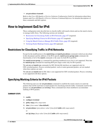 Implementing QoS for IPv6 for Cisco IOS Software
How to Implement QoS for IPv6
457
Cisco IOS IPv6 Configuration Guide
78-17482-01
• set-precedence-transmit
Refer to the Cisco IOS Quality of Service Solutions Configuration Guide for information about these
features and Cisco IOS Quality of Service Solutions Command Reference for detailed descriptions of
these commands and their options.
How to Implement QoS for IPv6
These configuration tasks describe how to classify traffic with match criteria and use the match criteria
to manage traffic flows. The following sections are included:
• Restrictions for Classifying Traffic in IPv6 Networks, page 457 (required)
• Specifying Marking Criteria for IPv6 Packets, page 457 (required)
• Using the Match Criteria to Manage IPv6 Traffic Flows, page 458 (required)
• Verifying Packet Marking Criteria, page 460 (optional)
Restrictions for Classifying Traffic in IPv6 Networks
Except for the modifications to the match dscp and match precedence commands (which are described
in this document) and the addition of the IPv6-specific match access-group name command, the
functionality of all of the match commands is the same for both IPv4 and IPv6.
The match access-group xxx command for matching numbered access lists is not supported. Note that
the match ip rtp command for matching RTP port ranges works only for IPv4 packets.
The set cos and match cos commands for 802.1Q (dot1Q) interfaces are supported only for
CEF-switched packets. Process-switched packets, such as router-generated packets, are not marked
when these options are used.
The set cos and match cos for ISL links is not supported for CEF-switched packets. Process switching
is not supported with these options.
Specifying Marking Criteria for IPv6 Packets
The following task uses the set precedence command to establish the match criteria (or mark the
packets) that will be used later to match packets for classifying network traffic. Commands used for this
purpose are set precedence and set dscp. These commands have been modified to accommodate
marking of IPv6 packets.
SUMMARY STEPS
1. enable
2. configure terminal
3. policy map policy-map-name
4. class {class-name | class-default}
5. set precedence {precedence-value | from-field [table table-map-name]}
or
set [ip] dscp {dscp-value | from-field [table table-map-name]}
 