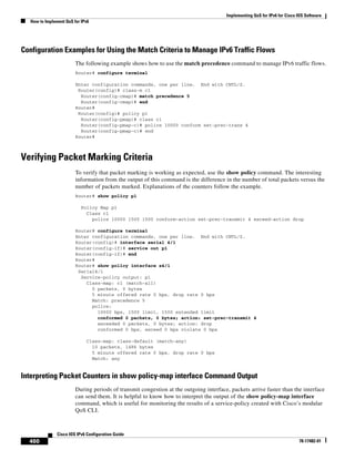 Implementing QoS for IPv6 for Cisco IOS Software
How to Implement QoS for IPv6
460
Cisco IOS IPv6 Configuration Guide
78-17482-01
Configuration Examples for Using the Match Criteria to Manage IPv6 Traffic Flows
The following example shows how to use the match precedence command to manage IPv6 traffic flows.
Router# configure terminal
Enter configuration commands, one per line. End with CNTL/Z.
Router(config)# class-m c1
Router(config-cmap)# match precedence 5
Router(config-cmap)# end
Router#
Router(config)# policy p1
Router(config-pmap)# class c1
Router(config-pmap-c)# police 10000 conform set-prec-trans 4
Router(config-pmap-c)# end
Router#
Verifying Packet Marking Criteria
To verify that packet marking is working as expected, use the show policy command. The interesting
information from the output of this command is the difference in the number of total packets versus the
number of packets marked. Explanations of the counters follow the example.
Router# show policy p1
Policy Map p1
Class c1
police 10000 1500 1500 conform-action set-prec-transmit 4 exceed-action drop
Router# configure terminal
Enter configuration commands, one per line. End with CNTL/Z.
Router(config)# interface serial 4/1
Router(config-if)# service out p1
Router(config-if)# end
Router#
Router# show policy interface s4/1
Serial4/1
Service-policy output: p1
Class-map: c1 (match-all)
0 packets, 0 bytes
5 minute offered rate 0 bps, drop rate 0 bps
Match: precedence 5
police:
10000 bps, 1500 limit, 1500 extended limit
conformed 0 packets, 0 bytes; action: set-prec-transmit 4
exceeded 0 packets, 0 bytes; action: drop
conformed 0 bps, exceed 0 bps violate 0 bps
Class-map: class-default (match-any)
10 packets, 1486 bytes
5 minute offered rate 0 bps, drop rate 0 bps
Match: any
Interpreting Packet Counters in show policy-map interface Command Output
During periods of transmit congestion at the outgoing interface, packets arrive faster than the interface
can send them. It is helpful to know how to interpret the output of the show policy-map interface
command, which is useful for monitoring the results of a service-policy created with Cisco’s modular
QoS CLI.
 