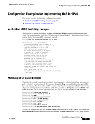 Implementing QoS for IPv6 for Cisco IOS Software
Configuration Examples for Implementing QoS for IPv6
467
Cisco IOS IPv6 Configuration Guide
78-17482-01
Configuration Examples for Implementing QoS for IPv6
This section provides the following configuration examples:
• Verification of CEF Switching: Example, page 467
• Matching DSCP Value: Example, page 467
Verification of CEF Switching: Example
The following is sample output from the show cef interface detail command for Ethernet interface
1/0/0. Use this command to verify that CEF switching is enabled for policy decisions to occur. Notice
that the display shows that CEF switching is enabled.
Router# show cef interface Ethernet 1/0/0 detail
Ethernet1/0/0 is up (if_number 9)
Corresponding hwidb fast_if_number 9
Corresponding hwidb firstsw->if_number 9
Internet address is 10.2.61.8/24
ICMP redirects are always sent
Per packet load-sharing is disabled
IP unicast RPF check is disabled
Inbound access list is not set
Outbound access list is not set
IP policy routing is disabled
Hardware idb is Ethernet1/0/0
Fast switching type 1, interface type 5
IP Distributed CEF switching enabled
IP Feature Fast switching turbo vector
IP Feature CEF switching turbo vector
Input fast flags 0x0, Output fast flags 0x0
ifindex 7(7)
Slot 1 Slot unit 0 VC -1
Transmit limit accumulator 0x48001A82 (0x48001A82)
IP MTU 1500
Matching DSCP Value: Example
The following example shows how to configure the service policy called priority50 and attach service
policy priority50 to an interface. In this example, the match dscp command includes the optional ip
keyword, meaning that the match is for IPv4 packets only. The class map called ipdscp15 will evaluate
all packets entering interface Fast Ethernet 1/0/0. If the packet is an IPv4 packet and has a DSCP value
of 15, the packet will be treated as priority traffic and will be allocated with bandwidth of 50 kbps.
Router(config)# class-map ipdscp15
Router(config-cmap)# match ip dscp 15
Router(config)# exit
Router(config)# policy-map priority50
Router(config-pmap)# class ipdscp15
Router(config-pmap-c)# priority 50
Router(config-pmap-c)# exit
Router(config-pmap)# exit
Router(config)# interface fa1/0/0
Router(config-if)# service-policy input priority55
To match on IPv6 packets only, use the match dscp command without the ip keyword preceded by the
match protocol command. Ensure that the class map has the match-all attribute (which is the default).
 