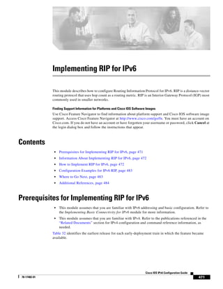 471
Cisco IOS IPv6 Configuration Guide
78-17482-01
Implementing RIP for IPv6
This module describes how to configure Routing Information Protocol for IPv6. RIP is a distance-vector
routing protocol that uses hop count as a routing metric. RIP is an Interior Gateway Protocol (IGP) most
commonly used in smaller networks.
Finding Support Information for Platforms and Cisco IOS Software Images
Use Cisco Feature Navigator to find information about platform support and Cisco IOS software image
support. Access Cisco Feature Navigator at http://www.cisco.com/go/fn. You must have an account on
Cisco.com. If you do not have an account or have forgotten your username or password, click Cancel at
the login dialog box and follow the instructions that appear.
Contents
• Prerequisites for Implementing RIP for IPv6, page 471
• Information About Implementing RIP for IPv6, page 472
• How to Implement RIP for IPv6, page 472
• Configuration Examples for IPv6 RIP, page 483
• Where to Go Next, page 483
• Additional References, page 484
Prerequisites for Implementing RIP for IPv6
• This module assumes that you are familiar with IPv6 addressing and basic configuration. Refer to
the Implementing Basic Connectivity for IPv6 module for more information.
• This module assumes that you are familiar with IPv4. Refer to the publications referenced in the
“Related Documents” section for IPv4 configuration and command reference information, as
needed.
Table 32 identifies the earliest release for each early-deployment train in which the feature became
available.
 