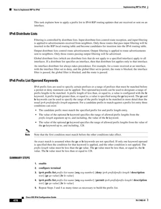 Implementing RIP for IPv6
How to Implement RIP for IPv6
478
Cisco IOS IPv6 Configuration Guide
78-17482-01
This task explains how to apply a prefix list to IPv6 RIP routing updates that are received or sent on an
interface.
IPv6 Distribute Lists
Filtering is controlled by distribute lists. Input distribute lists control route reception, and input filtering
is applied to advertisements received from neighbors. Only those routes that pass input filtering will be
inserted in the RIP local routing table and become candidates for insertion into the IPv6 routing table.
Output distribute lists control route advertisement; Output filtering is applied to route advertisements
sent to neighbors. Only those routes passing output filtering will be advertised.
Global distribute lists (which are distribute lists that do not apply to a specified interface) apply to all
interfaces. If a distribute list specifies an interface, then that distribute list applies only to that interface.
An interface distribute list always takes precedence. For example, for a route received at an interface,
with the interface filter set to deny, and the global filter set to permit, the route is blocked, the interface
filter is passed, the global filter is blocked, and the route is passed.
IPv6 Prefix List Operand Keywords
IPv6 prefix lists are used to specify certain prefixes or a range of prefixes that must be matched before
a permit or deny statement can be applied. Two operand keywords can be used to designate a range of
prefix lengths to be matched. A prefix length of less than, or equal to, a value is configured with the le
keyword. A prefix length greater than, or equal to, a value is specified using the ge keyword. The ge and
le keywords can be used to specify the range of the prefix length to be matched in more detail than the
usual ipv6-prefix/prefix-length argument. For a candidate prefix to match against a prefix list entry three
conditions can exist:
• The candidate prefix must match the specified prefix list and prefix length entry.
• The value of the optional le keyword specifies the range of allowed prefix lengths from the
prefix-length argument up to, and including, the value of the le keyword.
• The value of the optional ge keyword specifies the range of allowed prefix lengths from the value of
the ge keyword up to, and including, 128.
Note Note that the first condition must match before the other conditions take effect.
An exact match is assumed when the ge or le keywords are not specified. If only one keyword operand
is specified then the condition for that keyword is applied, and the other condition is not applied. The
prefix-length value must be less than the ge value. The ge value must be less than, or equal to, the le
value. The le value must be less than or equal to 128.
SUMMARY STEPS
1. enable
2. configure terminal
3. ipv6 prefix list prefix-list-name [seq seq-number] {deny ipv6-prefix/prefix-length | description
text} [ge ge-value] [le le-value]
4. ipv6 prefix list prefix-list-name [seq seq-number] {permit ipv6-prefix/prefix-length | description
text} [ge ge-value] [le le-value]
5. Repeat Steps 3 and 4 as many times as necessary to build the prefix list.
 