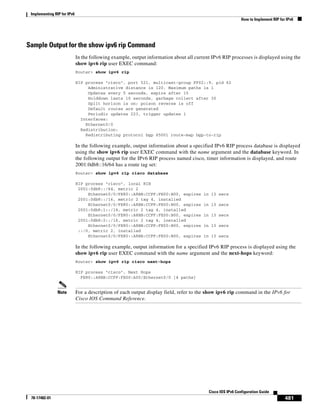Implementing RIP for IPv6
How to Implement RIP for IPv6
481
Cisco IOS IPv6 Configuration Guide
78-17482-01
Sample Output for the show ipv6 rip Command
In the following example, output information about all current IPv6 RIP processes is displayed using the
show ipv6 rip user EXEC command:
Router> show ipv6 rip
RIP process "cisco", port 521, multicast-group FF02::9, pid 62
Administrative distance is 120. Maximum paths is 1
Updates every 5 seconds, expire after 15
Holddown lasts 10 seconds, garbage collect after 30
Split horizon is on; poison reverse is off
Default routes are generated
Periodic updates 223, trigger updates 1
Interfaces:
Ethernet0/0
Redistribution:
Redistributing protocol bgp 65001 route-map bgp-to-rip
In the following example, output information about a specified IPv6 RIP process database is displayed
using the show ipv6 rip user EXEC command with the name argument and the database keyword. In
the following output for the IPv6 RIP process named cisco, timer information is displayed, and route
2001:0db8::16/64 has a route tag set:
Router> show ipv6 rip cisco database
RIP process "cisco", local RIB
2001:0db8::/64, metric 2
Ethernet0/0/FE80::A8BB:CCFF:FE00:B00, expires in 13 secs
2001:0db8::/16, metric 2 tag 4, installed
Ethernet0/0/FE80::A8BB:CCFF:FE00:B00, expires in 13 secs
2001:0db8:1::/16, metric 2 tag 4, installed
Ethernet0/0/FE80::A8BB:CCFF:FE00:B00, expires in 13 secs
2001:0db8:2::/16, metric 2 tag 4, installed
Ethernet0/0/FE80::A8BB:CCFF:FE00:B00, expires in 13 secs
::/0, metric 2, installed
Ethernet0/0/FE80::A8BB:CCFF:FE00:B00, expires in 13 secs
In the following example, output information for a specified IPv6 RIP process is displayed using the
show ipv6 rip user EXEC command with the name argument and the next-hops keyword:
Router> show ipv6 rip cisco next-hops
RIP process "cisco", Next Hops
FE80::A8BB:CCFF:FE00:A00/Ethernet0/0 [4 paths]
Note For a description of each output display field, refer to the show ipv6 rip command in the IPv6 for
Cisco IOS Command Reference.
 