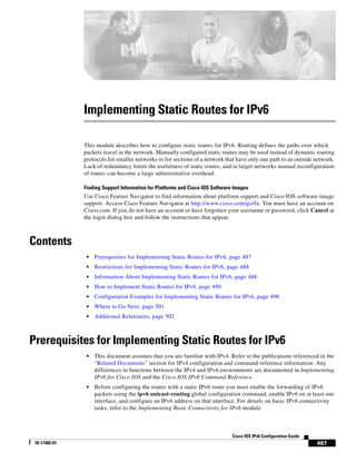 487
Cisco IOS IPv6 Configuration Guide
78-17482-01
Implementing Static Routes for IPv6
This module describes how to configure static routes for IPv6. Routing defines the paths over which
packets travel in the network. Manually configured static routes may be used instead of dynamic routing
protocols for smaller networks or for sections of a network that have only one path to an outside network.
Lack of redundancy limits the usefulness of static routes, and in larger networks manual reconfiguration
of routes can become a large administrative overhead.
Finding Support Information for Platforms and Cisco IOS Software Images
Use Cisco Feature Navigator to find information about platform support and Cisco IOS software image
support. Access Cisco Feature Navigator at http://www.cisco.com/go/fn. You must have an account on
Cisco.com. If you do not have an account or have forgotten your username or password, click Cancel at
the login dialog box and follow the instructions that appear.
Contents
• Prerequisites for Implementing Static Routes for IPv6, page 487
• Restrictions for Implementing Static Routes for IPv6, page 488
• Information About Implementing Static Routes for IPv6, page 488
• How to Implement Static Routes for IPv6, page 490
• Configuration Examples for Implementing Static Routes for IPv6, page 496
• Where to Go Next, page 501
• Additional References, page 502
Prerequisites for Implementing Static Routes for IPv6
• This document assumes that you are familiar with IPv4. Refer to the publications referenced in the
“Related Documents” section for IPv4 configuration and command reference information. Any
differences in functions between the IPv4 and IPv6 environments are documented in Implementing
IPv6 for Cisco IOS and the Cisco IOS IPv6 Command Reference.
• Before configuring the router with a static IPv6 route you must enable the forwarding of IPv6
packets using the ipv6 unicast-routing global configuration command, enable IPv6 on at least one
interface, and configure an IPv6 address on that interface. For details on basic IPv6 connectivity
tasks, refer to the Implementing Basic Connectivity for IPv6 module.
 