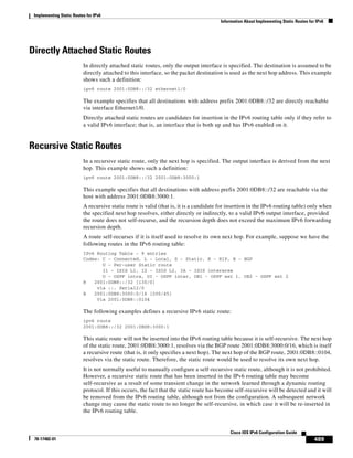 Implementing Static Routes for IPv6
Information About Implementing Static Routes for IPv6
489
Cisco IOS IPv6 Configuration Guide
78-17482-01
Directly Attached Static Routes
In directly attached static routes, only the output interface is specified. The destination is assumed to be
directly attached to this interface, so the packet destination is used as the next hop address. This example
shows such a definition:
ipv6 route 2001:0DB8::/32 ethernet1/0
The example specifies that all destinations with address prefix 2001:0DB8::/32 are directly reachable
via interface Ethernet1/0.
Directly attached static routes are candidates for insertion in the IPv6 routing table only if they refer to
a valid IPv6 interface; that is, an interface that is both up and has IPv6 enabled on it.
Recursive Static Routes
In a recursive static route, only the next hop is specified. The output interface is derived from the next
hop. This example shows such a definition:
ipv6 route 2001:0DB8::/32 2001:0DB8:3000:1
This example specifies that all destinations with address prefix 2001:0DB8::/32 are reachable via the
host with address 2001:0DB8:3000:1.
A recursive static route is valid (that is, it is a candidate for insertion in the IPv6 routing table) only when
the specified next hop resolves, either directly or indirectly, to a valid IPv6 output interface, provided
the route does not self-recurse, and the recursion depth does not exceed the maximum IPv6 forwarding
recursion depth.
A route self-recurses if it is itself used to resolve its own next hop. For example, suppose we have the
following routes in the IPv6 routing table:
IPv6 Routing Table - 9 entries
Codes: C - Connected, L - Local, S - Static, R - RIP, B - BGP
U - Per-user Static route
I1 - ISIS L1, I2 - ISIS L2, IA - ISIS interarea
O - OSPF intra, OI - OSPF inter, OE1 - OSPF ext 1, OE2 - OSPF ext 2
R 2001:0DB8::/32 [130/0]
via ::, Serial2/0
B 2001:0DB8:3000:0/16 [200/45]
Via 2001:0DB8::0104
The following examples defines a recursive IPv6 static route:
ipv6 route
2001:0DB8::/32 2001:0BD8:3000:1
This static route will not be inserted into the IPv6 routing table because it is self-recursive. The next hop
of the static route, 2001:0DB8:3000:1, resolves via the BGP route 2001:0DB8:3000:0/16, which is itself
a recursive route (that is, it only specifies a next hop). The next hop of the BGP route, 2001:0DB8::0104,
resolves via the static route. Therefore, the static route would be used to resolve its own next hop.
It is not normally useful to manually configure a self-recursive static route, although it is not prohibited.
However, a recursive static route that has been inserted in the IPv6 routing table may become
self-recursive as a result of some transient change in the network learned through a dynamic routing
protocol. If this occurs, the fact that the static route has become self-recursive will be detected and it will
be removed from the IPv6 routing table, although not from the configuration. A subsequent network
change may cause the static route to no longer be self-recursive, in which case it will be re-inserted in
the IPv6 routing table.
 