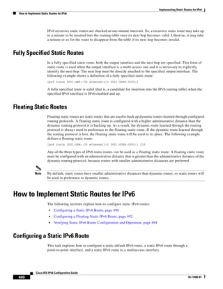 Implementing Static Routes for IPv6
How to Implement Static Routes for IPv6
490
Cisco IOS IPv6 Configuration Guide
78-17482-01
IPv6 recursive static routes are checked at one-minute intervals. So, a recursive static route may take up
to a minute to be inserted into the routing table once its next hop becomes valid. Likewise, it may take
a minute or so for the route to disappear from the table if its next hop becomes invalid.
Fully Specified Static Routes
In a fully specified static route, both the output interface and the next hop are specified. This form of
static route is used when the output interface is a multi-access one and it is necessary to explicitly
identify the next hop. The next hop must be directly attached to the specified output interface. The
following example shows a definition of a fully specified static route:
ipv6 route 2001:DB8:/32 ethernet1/0 2001:0DB8:3000:1
A fully specified route is valid (that is, a candidate for insertion into the IPv6 routing table) when the
specified IPv6 interface is IPv6-enabled and up.
Floating Static Routes
Floating static routes are static routes that are used to back up dynamic routes learned through configured
routing protocols. A floating static route is configured with a higher administrative distance than the
dynamic routing protocol it is backing up. As a result, the dynamic route learned through the routing
protocol is always used in preference to the floating static route. If the dynamic route learned through
the routing protocol is lost, the floating static route will be used in its place. The following example
defines a floating static route:
ipv6 route 2001:DB8:/32 ethernet1/0 2001:0DB8:3000:1 210
Any of the three types of IPv6 static routes can be used as a floating static route. A floating static route
must be configured with an administrative distance that is greater than the administrative distance of the
dynamic routing protocol, because routes with smaller administrative distances are preferred.
Note By default, static routes have smaller administrative distances than dynamic routes, so static routes will
be used in preference to dynamic routes.
How to Implement Static Routes for IPv6
The following sections explain how to configure static IPv6 routes:
• Configuring a Static IPv6 Route, page 490
• Configuring a Floating Static IPv6 Route, page 492
• Verifying Static IPv6 Route Configuration and Operation, page 494
Configuring a Static IPv6 Route
This task explains how to configure a static default IPv6 route, a static IPv6 route through a
point-to-point interface, and a static IPv6 route to a multiaccess interface.
 