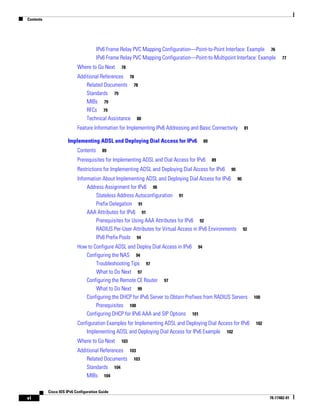 Contents
vi
Cisco IOS IPv6 Configuration Guide
78-17482-01
IPv6 Frame Relay PVC Mapping Configuration—Point-to-Point Interface: Example 76
IPv6 Frame Relay PVC Mapping Configuration—Point-to-Multipoint Interface: Example 77
Where to Go Next 78
Additional References 78
Related Documents 78
Standards 79
MIBs 79
RFCs 79
Technical Assistance 80
Feature Information for Implementing IPv6 Addressing and Basic Connectivity 81
Implementing ADSL and Deploying Dial Access for IPv6 89
Contents 89
Prerequisites for Implementing ADSL and Dial Access for IPv6 89
Restrictions for Implementing ADSL and Deploying Dial Access for IPv6 90
Information About Implementing ADSL and Deploying Dial Access for IPv6 90
Address Assignment for IPv6 90
Stateless Address Autoconfiguration 91
Prefix Delegation 91
AAA Attributes for IPv6 91
Prerequisites for Using AAA Attributes for IPv6 92
RADIUS Per-User Attributes for Virtual Access in IPv6 Environments 92
IPv6 Prefix Pools 94
How to Configure ADSL and Deploy Dial Access in IPv6 94
Configuring the NAS 94
Troubleshooting Tips 97
What to Do Next 97
Configuring the Remote CE Router 97
What to Do Next 99
Configuring the DHCP for IPv6 Server to Obtain Prefixes from RADIUS Servers 100
Prerequisites 100
Configuring DHCP for IPv6 AAA and SIP Options 101
Configuration Examples for Implementing ADSL and Deploying Dial Access for IPv6 102
Implementing ADSL and Deploying Dial Access for IPv6 Example 102
Where to Go Next 103
Additional References 103
Related Documents 103
Standards 104
MIBs 104
 