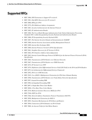 Start Here: Cisco IOS Software Release Specifics for IPv6 Features
Supported RFCs
13
Cisco IOS IPv6 Configuration Guide
78-17482-01
Supported RFCs
• RFC 1886, DNS Extensions to Support IP version 6
• RFC 1981, Path MTU Discovery for IP version 6
• RFC 2080, RIPng for IPv6
• RFC 2375, IPv6 Multicast Address Assignments
• RFC 2401, Security Architecture for the Internet Protocol
• RFC 2402, IP Authentication Header
• RFC 2404, The Use of Hash Message Authentication Code Federal Information Processing
Standard 180-1 within Encapsulating Security Payload and Authentication Header
• RFC 2406, IP Encapsulating Security Payload (ESP)
• RFC 2407, The Internet Security Domain of Interpretation for ISAKMP
• RFC 2408, Internet Security Association and Key Management Protocol
• RFC 2409, Internet Key Exchange (IKE)
• RFC 2460, Internet Protocol, Version 6 (IPv6) Specification
• RFC 2461, Neighbor Discovery for IP Version 6 (IPv6)
• RFC 2462, IPv6 Stateless Address Autoconfiguration
• RFC 2463, Internet Control Message Protocol (ICMPv6) for the Internet Protocol Version 6 (IPv6)
Specification
• RFC 2464, Transmission of IPv6 Packets over Ethernet Networks
• RFC 2467, Transmission of IPv6 Packets over FDDI Networks
• RFC 2472, IP Version 6 over PPP
• RFC 2474, Definition of the Differentiated Services Field (DS Field) in the IPv4 and IPv6 Headers
• RFC 2475, An Architecture for Differentiated Services Framework
• RFC 2492, IPv6 over ATM Networks
• RFC 2545, Use of BGP-4 Multiprotocol Extensions for IPv6 Inter-Domain Routing
• RFC 2590, Transmission of IPv6 Packets over Frame Relay Networks Specification
• RFC 2597, Assured Forwarding PHB
• RFC 2598, An Expedited Forwarding PHB
• RFC 2697, A Single Rate Three Color Marker
• RFC 2698, A Two Rate Three Color Marker
• RFC 2710, Multicast Listener Discovery (MLD) for IPv6
• RFC 2740, OSPF for IPv6
• RFC 2766, Network Address Translation–Protocol Translation (NAT-PT)
• RFC 2858, Multiprotocol Extensions for BGP-4
• RFC 2893, Transition Mechanisms for IPv6 Hosts and Routers
• RFC 3056, Connection of IPv6 Domains via IPv4 Clouds
• RFC 3068, An Anycast Prefix for 6to4 Relay Routers
 