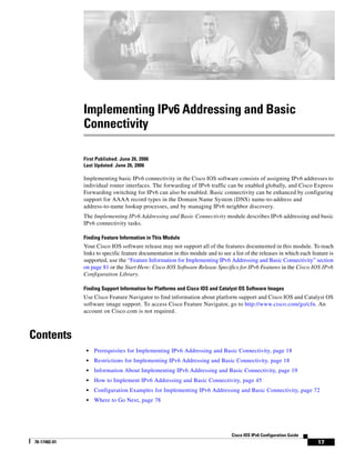 17
Cisco IOS IPv6 Configuration Guide
78-17482-01
Implementing IPv6 Addressing and Basic
Connectivity
First Published: June 26, 2006
Last Updated: June 26, 2006
Implementing basic IPv6 connectivity in the Cisco IOS software consists of assigning IPv6 addresses to
individual router interfaces. The forwarding of IPv6 traffic can be enabled globally, and Cisco Express
Forwarding switching for IPv6 can also be enabled. Basic connectivity can be enhanced by configuring
support for AAAA record types in the Domain Name System (DNS) name-to-address and
address-to-name lookup processes, and by managing IPv6 neighbor discovery.
The Implementing IPv6 Addressing and Basic Connectivity module describes IPv6 addressing and basic
IPv6 connectivity tasks.
Finding Feature Information in This Module
Your Cisco IOS software release may not support all of the features documented in this module. To reach
links to specific feature documentation in this module and to see a list of the releases in which each feature is
supported, use the “Feature Information for Implementing IPv6 Addressing and Basic Connectivity” section
on page 81 or the Start Here: Cisco IOS Software Release Specifics for IPv6 Features in the Cisco IOS IPv6
Configuration Library.
Finding Support Information for Platforms and Cisco IOS and Catalyst OS Software Images
Use Cisco Feature Navigator to find information about platform support and Cisco IOS and Catalyst OS
software image support. To access Cisco Feature Navigator, go to http://www.cisco.com/go/cfn. An
account on Cisco.com is not required.
Contents
• Prerequisites for Implementing IPv6 Addressing and Basic Connectivity, page 18
• Restrictions for Implementing IPv6 Addressing and Basic Connectivity, page 18
• Information About Implementing IPv6 Addressing and Basic Connectivity, page 19
• How to Implement IPv6 Addressing and Basic Connectivity, page 45
• Configuration Examples for Implementing IPv6 Addressing and Basic Connectivity, page 72
• Where to Go Next, page 78
 