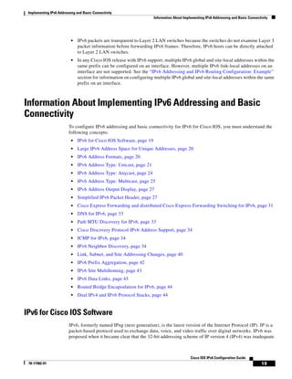 Implementing IPv6 Addressing and Basic Connectivity
Information About Implementing IPv6 Addressing and Basic Connectivity
19
Cisco IOS IPv6 Configuration Guide
78-17482-01
• IPv6 packets are transparent to Layer 2 LAN switches because the switches do not examine Layer 3
packet information before forwarding IPv6 frames. Therefore, IPv6 hosts can be directly attached
to Layer 2 LAN switches.
• In any Cisco IOS release with IPv6 support, multiple IPv6 global and site-local addresses within the
same prefix can be configured on an interface. However, multiple IPv6 link-local addresses on an
interface are not supported. See the “IPv6 Addressing and IPv6 Routing Configuration: Example”
section for information on configuring multiple IPv6 global and site-local addresses within the same
prefix on an interface.
Information About Implementing IPv6 Addressing and Basic
Connectivity
To configure IPv6 addressing and basic connectivity for IPv6 for Cisco IOS, you must understand the
following concepts:
• IPv6 for Cisco IOS Software, page 19
• Large IPv6 Address Space for Unique Addresses, page 20
• IPv6 Address Formats, page 20
• IPv6 Address Type: Unicast, page 21
• IPv6 Address Type: Anycast, page 24
• IPv6 Address Type: Multicast, page 25
• IPv6 Address Output Display, page 27
• Simplified IPv6 Packet Header, page 27
• Cisco Express Forwarding and distributed Cisco Express Forwarding Switching for IPv6, page 31
• DNS for IPv6, page 33
• Path MTU Discovery for IPv6, page 33
• Cisco Discovery Protocol IPv6 Address Support, page 34
• ICMP for IPv6, page 34
• IPv6 Neighbor Discovery, page 34
• Link, Subnet, and Site Addressing Changes, page 40
• IPv6 Prefix Aggregation, page 42
• IPv6 Site Multihoming, page 43
• IPv6 Data Links, page 43
• Routed Bridge Encapsulation for IPv6, page 44
• Dual IPv4 and IPv6 Protocol Stacks, page 44
IPv6 for Cisco IOS Software
IPv6, formerly named IPng (next generation), is the latest version of the Internet Protocol (IP). IP is a
packet-based protocol used to exchange data, voice, and video traffic over digital networks. IPv6 was
proposed when it became clear that the 32-bit addressing scheme of IP version 4 (IPv4) was inadequate
 