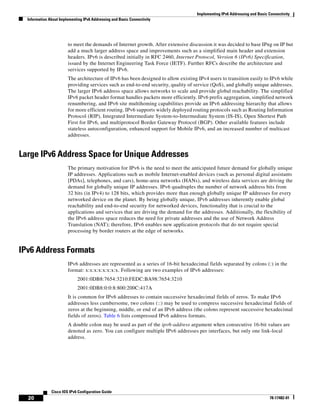Implementing IPv6 Addressing and Basic Connectivity
Information About Implementing IPv6 Addressing and Basic Connectivity
20
Cisco IOS IPv6 Configuration Guide
78-17482-01
to meet the demands of Internet growth. After extensive discussion it was decided to base IPng on IP but
add a much larger address space and improvements such as a simplified main header and extension
headers. IPv6 is described initially in RFC 2460, Internet Protocol, Version 6 (IPv6) Specification,
issued by the Internet Engineering Task Force (IETF). Further RFCs describe the architecture and
services supported by IPv6.
The architecture of IPv6 has been designed to allow existing IPv4 users to transition easily to IPv6 while
providing services such as end-to-end security, quality of service (QoS), and globally unique addresses.
The larger IPv6 address space allows networks to scale and provide global reachability. The simplified
IPv6 packet header format handles packets more efficiently. IPv6 prefix aggregation, simplified network
renumbering, and IPv6 site multihoming capabilities provide an IPv6 addressing hierarchy that allows
for more efficient routing. IPv6 supports widely deployed routing protocols such as Routing Information
Protocol (RIP), Integrated Intermediate System-to-Intermediate System (IS-IS), Open Shortest Path
First for IPv6, and multiprotocol Border Gateway Protocol (BGP). Other available features include
stateless autoconfiguration, enhanced support for Mobile IPv6, and an increased number of multicast
addresses.
Large IPv6 Address Space for Unique Addresses
The primary motivation for IPv6 is the need to meet the anticipated future demand for globally unique
IP addresses. Applications such as mobile Internet-enabled devices (such as personal digital assistants
[PDAs], telephones, and cars), home-area networks (HANs), and wireless data services are driving the
demand for globally unique IP addresses. IPv6 quadruples the number of network address bits from
32 bits (in IPv4) to 128 bits, which provides more than enough globally unique IP addresses for every
networked device on the planet. By being globally unique, IPv6 addresses inherently enable global
reachability and end-to-end security for networked devices, functionality that is crucial to the
applications and services that are driving the demand for the addresses. Additionally, the flexibility of
the IPv6 address space reduces the need for private addresses and the use of Network Address
Translation (NAT); therefore, IPv6 enables new application protocols that do not require special
processing by border routers at the edge of networks.
IPv6 Address Formats
IPv6 addresses are represented as a series of 16-bit hexadecimal fields separated by colons (:) in the
format: x:x:x:x:x:x:x:x. Following are two examples of IPv6 addresses:
2001:0DB8:7654:3210:FEDC:BA98:7654:3210
2001:0DB8:0:0:8:800:200C:417A
It is common for IPv6 addresses to contain successive hexadecimal fields of zeros. To make IPv6
addresses less cumbersome, two colons (::) may be used to compress successive hexadecimal fields of
zeros at the beginning, middle, or end of an IPv6 address (the colons represent successive hexadecimal
fields of zeros). Table 6 lists compressed IPv6 address formats.
A double colon may be used as part of the ipv6-address argument when consecutive 16-bit values are
denoted as zero. You can configure multiple IPv6 addresses per interfaces, but only one link-local
address.
 