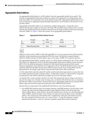 Implementing IPv6 Addressing and Basic Connectivity
Information About Implementing IPv6 Addressing and Basic Connectivity
22
Cisco IOS IPv6 Configuration Guide
78-17482-01
Aggregatable Global Address
An aggregatable global address is an IPv6 address from the aggregatable global unicast prefix. The
structure of aggregatable global unicast addresses enables strict aggregation of routing prefixes that
limits the number of routing table entries in the global routing table. Aggregatable global addresses are
used on links that are aggregated upward through organizations, and eventually to the Internet service
providers (ISPs).
Aggregatable global IPv6 addresses are defined by a global routing prefix, a subnet ID, and an
interface ID. Except for addresses that start with binary 000, all global unicast addresses have a 64-bit
interface ID. The IPv6 global unicast address allocation uses the range of addresses that start with binary
value 001 (2000::/3). Figure 1 shows the structure of an aggregatable global address.
Figure 1 Aggregatable Global Address Format
Addresses with a prefix of 2000::/3 (001) through E000::/3 (111) are required to have 64-bit interface
identifiers in the extended universal identifier (EUI)-64 format. The Internet Assigned Numbers
Authority (IANA) allocates the IPv6 address space in the range of 2000::/16 to regional registries.
The aggregatable global address typically consists of a 48-bit global routing prefix and a 16-bit subnet
ID or Site-Level Aggregator (SLA). In the IPv6 aggregatable global unicast address format document
(RFC 2374), the global routing prefix included two other hierarchically structured fields named
Top-Level Aggregator (TLA) and Next-Level Aggregator (NLA). The IETF decided to remove the TLS
and NLA fields from the RFCs because these fields are policy-based. Some existing IPv6 networks
deployed before the change might still be using networks based on the older architecture.
A 16-bit subnet field called the subnet ID could be used by individual organizations to create their own
local addressing hierarchy and to identify subnets. A subnet ID is similar to a subnet in IPv4, except that
an organization with an IPv6 subnet ID can support up to 65,535 individual subnets.
An interface ID is used to identify interfaces on a link. The interface ID must be unique to the link. It
may also be unique over a broader scope. In many cases, an interface ID will be the same as or based on
the link-layer address of an interface. Interface IDs used in aggregatable global unicast and other IPv6
address types must be 64 bits long and constructed in the modified EUI-64 format.
Interface IDs are constructed in the modified EUI-64 format in one of the following ways:
• For all IEEE 802 interface types (for example, Ethernet, and FDDI interfaces), the first three octets
(24 bits) are taken from the Organizationally Unique Identifier (OUI) of the 48-bit link-layer
address (MAC address) of the interface, the fourth and fifth octets (16 bits) are a fixed hexadecimal
value of FFFE, and the last three octets (24 bits) are taken from the last three octets of the MAC
address. The construction of the interface ID is completed by setting the Universal/Local (U/L)
bit—the seventh bit of the first octet—to a value of 0 or 1. A value of 0 indicates a locally
administered identifier; a value of 1 indicates a globally unique IPv6 interface identifier.
88119
Interface IDGlobal Routing Prefix SLA
45 bits
001
16 bits 64 bits3
Provider Site Host
 