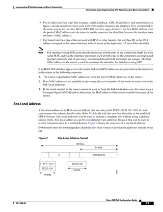 Implementing IPv6 Addressing and Basic Connectivity
Information About Implementing IPv6 Addressing and Basic Connectivity
23
Cisco IOS IPv6 Configuration Guide
78-17482-01
• For all other interface types (for example, serial, loopback, ATM, Frame Relay, and tunnel interface
types—except tunnel interfaces used with IPv6 overlay tunnels), the interface ID is constructed in
the same way as the interface ID for IEEE 802 interface types; however, the first MAC address from
the pool of MAC addresses in the router is used to construct the identifier (because the interface does
not have a MAC address).
• For tunnel interface types that are used with IPv6 overlay tunnels, the interface ID is the IPv4
address assigned to the tunnel interface with all zeros in the high-order 32 bits of the identifier.
Note For interfaces using PPP, given that the interfaces at both ends of the connection might have the
same MAC address, the interface identifiers used at both ends of the connection are negotiated
(picked randomly and, if necessary, reconstructed) until both identifiers are unique. The first
MAC address in the router is used to construct the identifier for interfaces using PPP.
If no IEEE 802 interface types are in the router, link-local IPv6 addresses are generated on the interfaces
in the router in the following sequence:
1. The router is queried for MAC addresses (from the pool of MAC addresses in the router).
2. If no MAC addresses are available in the router, the serial number of the router is used to form the
link-local addresses.
3. If the serial number of the router cannot be used to form the link-local addresses, the router uses a
Message Digest 5 (MD5) hash to determine the MAC address of the router from the hostname of the
router.
Site-Local Address
A site-local address is an IPv6 unicast address that uses the prefix FEC0::/10 (1111 1110 11) and
concatenates the subnet identifier (the 16-bit SLA field) with the interface identifier in the modified
EUI-64 format. Site-local addresses can be used to number a complete site without using a globally
unique prefix. Site-local addresses can be considered private addresses because they can be used to
restrict communication to a limited domain. Figure 2 shows the structure of a site-local address.
IPv6 routers must not forward packets that have site-local source or destination addresses outside of the
site.
Figure 2 Site-Local Address Format
52668
64 bits
128 bits
10 bits
16 bits
1111 1110 11 Subnet ID
Interface ID0
FEC0::/10
 