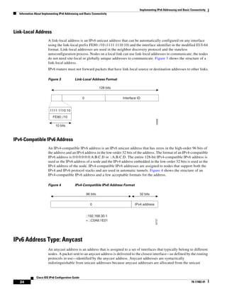 Implementing IPv6 Addressing and Basic Connectivity
Information About Implementing IPv6 Addressing and Basic Connectivity
24
Cisco IOS IPv6 Configuration Guide
78-17482-01
Link-Local Address
A link-local address is an IPv6 unicast address that can be automatically configured on any interface
using the link-local prefix FE80::/10 (1111 1110 10) and the interface identifier in the modified EUI-64
format. Link-local addresses are used in the neighbor discovery protocol and the stateless
autoconfiguration process. Nodes on a local link can use link-local addresses to communicate; the nodes
do not need site-local or globally unique addresses to communicate. Figure 3 shows the structure of a
link-local address.
IPv6 routers must not forward packets that have link-local source or destination addresses to other links.
Figure 3 Link-Local Address Format
IPv4-Compatible IPv6 Address
An IPv4-compatible IPv6 address is an IPv6 unicast address that has zeros in the high-order 96 bits of
the address and an IPv4 address in the low-order 32 bits of the address. The format of an IPv4-compatible
IPv6 address is 0:0:0:0:0:0:A.B.C.D or ::A.B.C.D. The entire 128-bit IPv4-compatible IPv6 address is
used as the IPv6 address of a node and the IPv4 address embedded in the low-order 32 bits is used as the
IPv4 address of the node. IPv4-compatible IPv6 addresses are assigned to nodes that support both the
IPv4 and IPv6 protocol stacks and are used in automatic tunnels. Figure 4 shows the structure of an
IPv4-compatible IPv6 address and a few acceptable formats for the address.
Figure 4 IPv4-Compatible IPv6 Address Format
IPv6 Address Type: Anycast
An anycast address is an address that is assigned to a set of interfaces that typically belong to different
nodes. A packet sent to an anycast address is delivered to the closest interface—as defined by the routing
protocols in use—identified by the anycast address. Anycast addresses are syntactically
indistinguishable from unicast addresses because anycast addresses are allocated from the unicast
52669
128 bits
10 bits
1111 1110 10
Interface ID0
FE80::/10
52727
::192.168.30.1
= ::C0A8:1E01
IPv4 address0
96 bits 32 bits
 