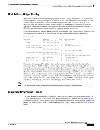 Implementing IPv6 Addressing and Basic Connectivity
Information About Implementing IPv6 Addressing and Basic Connectivity
27
Cisco IOS IPv6 Configuration Guide
78-17482-01
IPv6 Address Output Display
When IPv6 or IPv4 command output displays an IPv6 address, a long IPv6 address can overflow into
neighboring fields, causing the output to be difficult to read. The output fields were designed to work
with the longest possible IPv4 address, which has 15 characters; IPv6 addresses can be up to 39
characters long. The following scheme has been adopted in IPv4 and IPv6 commands to allow the
appropriate length of IPv6 address to be displayed and move the following fields to the next line, if
necessary. The fields that are moved are kept in alignment with the header row.
Using the output display from the where command as an example, eight connections are displayed. The
first six connections feature IPv6 addresses; the last two connections feature IPv4 addresses.
Router# where
Conn Host Address Byte Idle Conn Name
1 test5 2001:0DB8:3333:4::5 6 24 test5
2 test4 2001:0DB8:3333:44::5
6 24 test4
3 2001:0DB8:3333:4::5 2001:0DB8:3333:4::5 6 24 2001:0DB8:3333:4::5
4 2001:0DB8:3333:44::5
2001:0DB8:3333:44::5
6 23 2001:0DB8:3333:44::5
5 2001:0DB8:3000:4000:5000:6000:7000:8001
2001:0DB8:3000:4000:5000:6000:7000:8001
6 20 2001:0DB8:3000:4000:5000:6000:
6 2001:0DB8:1::1 2001:0DB8:1::1 0 1 2001:0DB8:1::1
7 10.1.9.1 10.1.9.1 0 0 10.1.9.1
8 10.222.111.222 10.222.111.222 0 0 10.222.111.222
Connection 1 contains an IPv6 address that uses the maximum address length in the address field.
Connection 2 shows the IPv6 address overflowing the address field and the following fields moved to
the next line, but in alignment with the appropriate headers. Connection 3 contains an IPv6 address that
fills the maximum length of the hostname and address fields without wrapping any lines. Connection 4
shows the effect of both the hostname and address fields containing a long IPv6 address. The output is
shown over three lines keeping the correct heading alignment. Connection 5 displays a similar effect as
connection 4 with a very long IPv6 address in the hostname and address fields. Note that the connection
name field is actually truncated. Connection 6 displays a very short IPv6 address that does not require
any change in the display. Connections 7 and 8 display short and long IPv4 addresses.
Note The IPv6 address output display applies to all commands that display IPv6 addresses.
Simplified IPv6 Packet Header
The basic IPv4 packet header has 12 fields with a total size of 20 octets (160 bits) (see Figure 8). The
12 fields may be followed by an Options field, which is followed by a data portion that is usually the
transport-layer packet. The variable length of the Options field adds to the total size of the IPv4 packet
header. The shaded fields of the IPv4 packet header shown in Figure 8 are not included in the IPv6 packet
header.
 