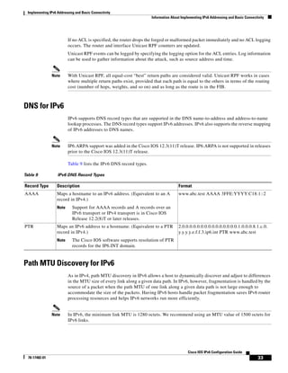 Implementing IPv6 Addressing and Basic Connectivity
Information About Implementing IPv6 Addressing and Basic Connectivity
33
Cisco IOS IPv6 Configuration Guide
78-17482-01
If no ACL is specified, the router drops the forged or malformed packet immediately and no ACL logging
occurs. The router and interface Unicast RPF counters are updated.
Unicast RPF events can be logged by specifying the logging option for the ACL entries. Log information
can be used to gather information about the attack, such as source address and time.
Note With Unicast RPF, all equal-cost “best” return paths are considered valid. Unicast RPF works in cases
where multiple return paths exist, provided that each path is equal to the others in terms of the routing
cost (number of hops, weights, and so on) and as long as the route is in the FIB.
DNS for IPv6
IPv6 supports DNS record types that are supported in the DNS name-to-address and address-to-name
lookup processes. The DNS record types support IPv6 addresses. IPv6 also supports the reverse mapping
of IPv6 addresses to DNS names.
Note IP6.ARPA support was added in the Cisco IOS 12.3(11)T release. IP6.ARPA is not supported in releases
prior to the Cisco IOS 12.3(11)T release.
Table 9 lists the IPv6 DNS record types.
Path MTU Discovery for IPv6
As in IPv4, path MTU discovery in IPv6 allows a host to dynamically discover and adjust to differences
in the MTU size of every link along a given data path. In IPv6, however, fragmentation is handled by the
source of a packet when the path MTU of one link along a given data path is not large enough to
accommodate the size of the packets. Having IPv6 hosts handle packet fragmentation saves IPv6 router
processing resources and helps IPv6 networks run more efficiently.
Note In IPv6, the minimum link MTU is 1280 octets. We recommend using an MTU value of 1500 octets for
IPv6 links.
Table 9 IPv6 DNS Record Types
Record Type Description Format
AAAA Maps a hostname to an IPv6 address. (Equivalent to an A
record in IPv4.)
Note Support for AAAA records and A records over an
IPv6 transport or IPv4 transport is in Cisco IOS
Release 12.2(8)T or later releases.
www.abc.test AAAA 3FFE:YYYY:C18:1::2
PTR Maps an IPv6 address to a hostname. (Equivalent to a PTR
record in IPv4.)
Note The Cisco IOS software supports resolution of PTR
records for the IP6.INT domain.
2.0.0.0.0.0.0.0.0.0.0.0.0.0.0.0.1.0.0.0.8.1.c.0.
y.y.y.y.e.f.f.3.ip6.int PTR www.abc.test
 