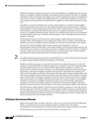 Implementing IPv6 Addressing and Basic Connectivity
Information About Implementing IPv6 Addressing and Basic Connectivity
36
Cisco IOS IPv6 Configuration Guide
78-17482-01
Neighbor solicitation messages are also used to verify the reachability of a neighbor after the link-layer
address of a neighbor is identified. Neighbor unreachability detection identifies the failure of a neighbor
or the failure of the forward path to the neighbor, and is used for all paths between hosts and neighboring
nodes (hosts or routers). Neighbor unreachability detection is performed for neighbors to which only
unicast packets are being sent and is not performed for neighbors to which multicast packets are being
sent.
A neighbor is considered reachable when a positive acknowledgment is returned from the neighbor
(indicating that packets previously sent to the neighbor have been received and processed). A positive
acknowledgment—from an upper-layer protocol (such as TCP)—indicates that a connection is making
forward progress (reaching its destination) or the receipt of a neighbor advertisement message in
response to a neighbor solicitation message. If packets are reaching the peer, they are also reaching the
next-hop neighbor of the source. Therefore, forward progress is also a confirmation that the next-hop
neighbor is reachable.
For destinations that are not on the local link, forward progress implies that the first-hop router is
reachable. When acknowledgments from an upper-layer protocol are not available, a node probes the
neighbor using unicast neighbor solicitation messages to verify that the forward path is still working.
The return of a solicited neighbor advertisement message from the neighbor is a positive
acknowledgment that the forward path is still working (neighbor advertisement messages that have the
solicited flag set to a value of 1 are sent only in response to a neighbor solicitation message). Unsolicited
messages confirm only the one-way path from the source to the destination node; solicited neighbor
advertisement messages indicate that a path is working in both directions.
Note A neighbor advertisement message that has the solicited flag set to a value of 0 must not be considered
as a positive acknowledgment that the forward path is still working.
Neighbor solicitation messages are also used in the stateless autoconfiguration process to verify the
uniqueness of unicast IPv6 addresses before the addresses are assigned to an interface. Duplicate address
detection is performed first on a new, link-local IPv6 address before the address is assigned to an
interface (the new address remains in a tentative state while duplicate address detection is performed).
Specifically, a node sends a neighbor solicitation message with an unspecified source address and a
tentative link-local address in the body of the message. If another node is already using that address, the
node returns a neighbor advertisement message that contains the tentative link-local address. If another
node is simultaneously verifying the uniqueness of the same address, that node also returns a neighbor
solicitation message. If no neighbor advertisement messages are received in response to the neighbor
solicitation message and no neighbor solicitation messages are received from other nodes that are
attempting to verify the same tentative address, the node that sent the original neighbor solicitation
message considers the tentative link-local address to be unique and assigns the address to the interface.
Every IPv6 unicast address (global or link-local) must be verified for uniqueness on the link; however,
until the uniqueness of the link-local address is verified, duplicate address detection is not performed on
any other IPv6 addresses associated with the link-local address. The Cisco implementation of duplicate
address detection in the Cisco IOS software does not verify the uniqueness of anycast or global addresses
that are generated from 64-bit interface identifiers.
IPv6 Router Advertisement Message
Router advertisement (RA) messages, which have a value of 134 in the Type field of the ICMP packet
header, are periodically sent out each configured interface of an IPv6 router. For stateless
autoconfiguration to work properly, the advertised prefix length in RA messages must always be 64 bits.
The RA messages are sent to the all-nodes multicast address (see Figure 13).
 