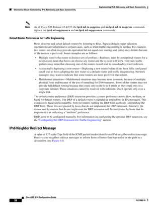Implementing IPv6 Addressing and Basic Connectivity
Information About Implementing IPv6 Addressing and Basic Connectivity
38
Cisco IOS IPv6 Configuration Guide
78-17482-01
Note As of Cisco IOS Release 12.4(2)T, the ipv6 nd ra suppress and no ipv6 nd ra suppress commands
replace the ipv6 nd suppress-ra and no ipv6 nd suppress-ra commands.
Default Router Preferences for Traffic Engineering
Hosts discover and select default routers by listening to RAs. Typical default router selection
mechanisms are suboptimal in certain cases, such as when traffic engineering is needed. For example,
two routers on a link may provide equivalent but not equal-cost routing, and policy may dictate that one
of the routers is preferred. Some examples are as follows:
• Multiple routers that route to distinct sets of prefixes—Redirects (sent by nonoptimal routers for a
destination) mean that hosts can choose any router and the system will work. However, traffic
patterns may mean that choosing one of the routers would lead to considerably fewer redirects.
• Accidentally deploying a new router—Deploying a new router before it has been fully configured
could lead to hosts adopting the new router as a default router and traffic disappearing. Network
managers may want to indicate that some routers are more preferred than others.
• Multihomed situations—Multihomed situations may become more common, because of multiple
physical links and because of the use of tunneling for IPv6 transport. Some of the routers may not
provide full default routing because they route only to the 6-to-4 prefix or they route only to a
corporate intranet. These situations cannot be resolved with redirects, which operate only over a
single link.
The default router preference (DRP) extension provides a coarse preference metric (low, medium, or
high) for default routers. The DRP of a default router is signaled in unused bits in RA messages. This
extension is backward compatible, both for routers (setting the DRP bits) and hosts (interpreting the
DRP bits). These bits are ignored by hosts that do not implement the DRP extension. Similarly, the
values sent by routers that do not implement the DRP extension will be interpreted by hosts that do
implement it as indicating a “medium” preference.
DRPs need to be configured manually. For information on configuring the optional DRP extension, see
the “Configuring the DRP Extension for Traffic Engineering” section.
IPv6 Neighbor Redirect Message
A value of 137 in the Type field of the ICMP packet header identifies an IPv6 neighbor redirect message.
Routers send neighbor redirect messages to inform hosts of better first-hop nodes on the path to a
destination (see Figure 14).
 