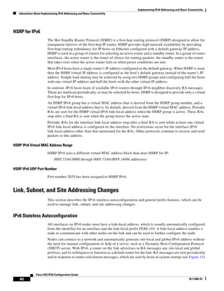 Implementing IPv6 Addressing and Basic Connectivity
Information About Implementing IPv6 Addressing and Basic Connectivity
40
Cisco IOS IPv6 Configuration Guide
78-17482-01
HSRP for IPv6
The Hot Standby Router Protocol (HSRP) is a first-hop routing protocol (FHRP) designed to allow for
transparent failover of the first-hop IP router. HSRP provides high network availability by providing
first-hop routing redundancy for IP hosts on Ethernet configured with a default gateway IP address.
HSRP is used in a group of routers for selecting an active router and a standby router. In a group of router
interfaces, the active router is the router of choice for routing packets; the standby router is the router
that takes over when the active router fails or when preset conditions are met.
Most IPv4 hosts have a single router’s IP address configured as the default gateway. When HSRP is used,
then the HSRP virtual IP address is configured as the host’s default gateway instead of the router’s IP
address. Simple load sharing may be achieved by using two HSRP groups and configuring half the hosts
with one virtual IP address and half the hosts with the other virtual IP address.
In contrast, IPv6 hosts learn of available IPv6 routers through IPv6 neighbor discovery RA messages.
These are multicast periodically, or may be solicited by hosts. HSRP is designed to provide only a virtual
first hop for IPv6 hosts.
An HSRP IPv6 group has a virtual MAC address that is derived from the HSRP group number, and a
virtual IPv6 link-local address that is, by default, derived from the HSRP virtual MAC address. Periodic
RAs are sent for the HSRP virtual IPv6 link-local address when the HSRP group is active. These RAs
stop after a final RA is sent when the group leaves the active state.
Periodic RAs for the interface link-local address stop after a final RA is sent while at least one virtual
IPv6 link-local address is configured on the interface. No restrictions occur for the interface IPv6
link-local address other than that mentioned for the RAs. Other protocols continue to receive and send
packets to this address.
HSRP IPv6 Virtual MAC Address Range
HSRP IPv6 uses a different virtual MAC address block than does HSRP for IP:
0005.73A0.0000 through 0005.73A0.0FFF (4096 addresses)
HSRP IPv6 UDP Port Number
Port number 2029 has been assigned to HSRP IPv6.
Link, Subnet, and Site Addressing Changes
This section describes the IPv6 stateless autoconfiguration and general prefix features, which can be
used to manage link, subnet, and site addressing changes.
IPv6 Stateless Autoconfiguration
All interfaces on IPv6 nodes must have a link-local address, which is usually automatically configured
from the identifier for an interface and the link-local prefix FE80::/10. A link-local address enables a
node to communicate with other nodes on the link and can be used to further configure the node.
Nodes can connect to a network and automatically generate site-local and global IPv6 address without
the need for manual configuration or help of a server, such as a Dynamic Host Configuration Protocol
(DHCP) server. With IPv6, a router on the link advertises in RA messages any site-local and global
prefixes, and its willingness to function as a default router for the link. RA messages are sent periodically
and in response to router solicitation messages, which are sent by hosts at system startup (see Figure 15).
 