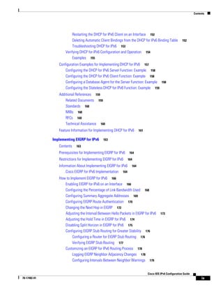 Contents
ix
Cisco IOS IPv6 Configuration Guide
78-17482-01
Restarting the DHCP for IPv6 Client on an Interface 152
Deleting Automatic Client Bindings from the DHCP for IPv6 Binding Table 152
Troubleshooting DHCP for IPv6 153
Verifying DHCP for IPv6 Configuration and Operation 154
Examples 155
Configuration Examples for Implementing DHCP for IPv6 157
Configuring the DHCP for IPv6 Server Function: Example 158
Configuring the DHCP for IPv6 Client Function: Example 158
Configuring a Database Agent for the Server Function: Example 158
Configuring the Stateless DHCP for IPv6 Function: Example 159
Additional References 159
Related Documents 159
Standards 160
MIBs 160
RFCs 160
Technical Assistance 160
Feature Information for Implementing DHCP for IPv6 161
Implementing EIGRP for IPv6 163
Contents 163
Prerequisites for Implementing EIGRP for IPv6 164
Restrictions for Implementing EIGRP for IPv6 164
Information About Implementing EIGRP for IPv6 164
Cisco EIGRP for IPv6 Implementation 164
How to Implement EIGRP for IPv6 166
Enabling EIGRP for IPv6 on an Interface 166
Configuring the Percentage of Link Bandwidth Used 168
Configuring Summary Aggregate Addresses 169
Configuring EIGRP Route Authentication 170
Changing the Next Hop in EIGRP 172
Adjusting the Interval Between Hello Packets in EIGRP for IPv6 173
Adjusting the Hold Time in EIGRP for IPv6 174
Disabling Split Horizon in EIGRP for IPv6 175
Configuring EIGRP Stub Routing for Greater Stability 176
Configuring a Router for EIGRP Stub Routing 176
Verifying EIGRP Stub Routing 177
Customizing an EIGRP for IPv6 Routing Process 178
Logging EIGRP Neighbor Adjacency Changes 178
Configuring Intervals Between Neighbor Warnings 179
 