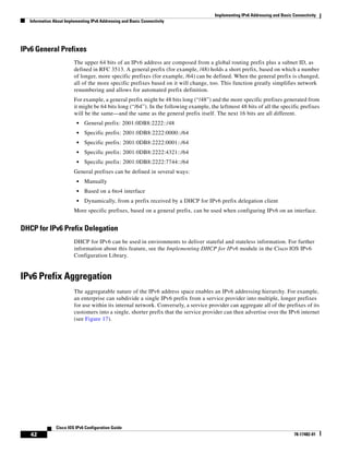 Implementing IPv6 Addressing and Basic Connectivity
Information About Implementing IPv6 Addressing and Basic Connectivity
42
Cisco IOS IPv6 Configuration Guide
78-17482-01
IPv6 General Prefixes
The upper 64 bits of an IPv6 address are composed from a global routing prefix plus a subnet ID, as
defined in RFC 3513. A general prefix (for example, /48) holds a short prefix, based on which a number
of longer, more specific prefixes (for example, /64) can be defined. When the general prefix is changed,
all of the more specific prefixes based on it will change, too. This function greatly simplifies network
renumbering and allows for automated prefix definition.
For example, a general prefix might be 48 bits long (“/48”) and the more specific prefixes generated from
it might be 64 bits long (“/64”). In the following example, the leftmost 48 bits of all the specific prefixes
will be the same—and the same as the general prefix itself. The next 16 bits are all different.
• General prefix: 2001:0DB8:2222::/48
• Specific prefix: 2001:0DB8:2222:0000::/64
• Specific prefix: 2001:0DB8:2222:0001::/64
• Specific prefix: 2001:0DB8:2222:4321::/64
• Specific prefix: 2001:0DB8:2222:7744::/64
General prefixes can be defined in several ways:
• Manually
• Based on a 6to4 interface
• Dynamically, from a prefix received by a DHCP for IPv6 prefix delegation client
More specific prefixes, based on a general prefix, can be used when configuring IPv6 on an interface.
DHCP for IPv6 Prefix Delegation
DHCP for IPv6 can be used in environments to deliver stateful and stateless information. For further
information about this feature, see the Implementing DHCP for IPv6 module in the Cisco IOS IPv6
Configuration Library.
IPv6 Prefix Aggregation
The aggregatable nature of the IPv6 address space enables an IPv6 addressing hierarchy. For example,
an enterprise can subdivide a single IPv6 prefix from a service provider into multiple, longer prefixes
for use within its internal network. Conversely, a service provider can aggregate all of the prefixes of its
customers into a single, shorter prefix that the service provider can then advertise over the IPv6 internet
(see Figure 17).
 