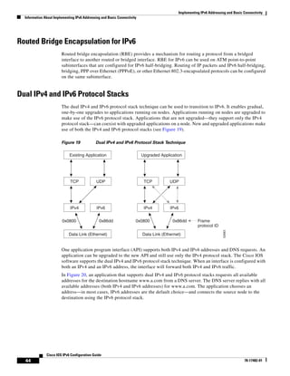 Implementing IPv6 Addressing and Basic Connectivity
Information About Implementing IPv6 Addressing and Basic Connectivity
44
Cisco IOS IPv6 Configuration Guide
78-17482-01
Routed Bridge Encapsulation for IPv6
Routed bridge encapsulation (RBE) provides a mechanism for routing a protocol from a bridged
interface to another routed or bridged interface. RBE for IPv6 can be used on ATM point-to-point
subinterfaces that are configured for IPv6 half-bridging. Routing of IP packets and IPv6 half-bridging,
bridging, PPP over Ethernet (PPPoE), or other Ethernet 802.3-encapsulated protocols can be configured
on the same subinterface.
Dual IPv4 and IPv6 Protocol Stacks
The dual IPv4 and IPv6 protocol stack technique can be used to transition to IPv6. It enables gradual,
one-by-one upgrades to applications running on nodes. Applications running on nodes are upgraded to
make use of the IPv6 protocol stack. Applications that are not upgraded—they support only the IPv4
protocol stack—can coexist with upgraded applications on a node. New and upgraded applications make
use of both the IPv4 and IPv6 protocol stacks (see Figure 19).
Figure 19 Dual IPv4 and IPv6 Protocol Stack Technique
One application program interface (API) supports both IPv4 and IPv6 addresses and DNS requests. An
application can be upgraded to the new API and still use only the IPv4 protocol stack. The Cisco IOS
software supports the dual IPv4 and IPv6 protocol stack technique. When an interface is configured with
both an IPv4 and an IPv6 address, the interface will forward both IPv4 and IPv6 traffic.
In Figure 20, an application that supports dual IPv4 and IPv6 protocol stacks requests all available
addresses for the destination hostname www.a.com from a DNS server. The DNS server replies with all
available addresses (both IPv4 and IPv6 addresses) for www.a.com. The application chooses an
address—in most cases, IPv6 addresses are the default choice—and connects the source node to the
destination using the IPv6 protocol stack.
52683
TCP
IPv4
UDP
IPv6
0x0800 0x86dd
Data Link (Ethernet)
TCP
IPv4
UDP
IPv6
0x0800 0x86dd Frame
protocol ID
Data Link (Ethernet)
Existing Application Upgraded Application
 