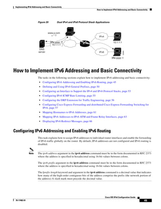 Implementing IPv6 Addressing and Basic Connectivity
How to Implement IPv6 Addressing and Basic Connectivity
45
Cisco IOS IPv6 Configuration Guide
78-17482-01
Figure 20 Dual IPv4 and IPv6 Protocol Stack Applications
How to Implement IPv6 Addressing and Basic Connectivity
The tasks in the following sections explain how to implement IPv6 addressing and basic connectivity:
• Configuring IPv6 Addressing and Enabling IPv6 Routing, page 45
• Defining and Using IPv6 General Prefixes, page 50
• Configuring an Interface to Support the IPv4 and IPv6 Protocol Stacks, page 53
• Configuring IPv6 ICMP Rate Limiting, page 55
• Configuring the DRP Extension for Traffic Engineering, page 56
• Configuring Cisco Express Forwarding and distributed Cisco Express Forwarding Switching for
IPv6, page 57
• Mapping Hostnames to IPv6 Addresses, page 61
• Mapping IPv6 Addresses to IPv6 ATM and Frame Relay Interfaces, page 63
• Displaying IPv6 Redirect Messages, page 66
Configuring IPv6 Addressing and Enabling IPv6 Routing
This task explains how to assign IPv6 addresses to individual router interfaces and enable the forwarding
of IPv6 traffic globally on the router. By default, IPv6 addresses are not configured and IPv6 routing is
disabled.
Note The ipv6-address argument in the ipv6 address command must be in the form documented in RFC 2373
where the address is specified in hexadecimal using 16-bit values between colons.
The ipv6-prefix argument in the ipv6 address command must be in the form documented in RFC 2373
where the address is specified in hexadecimal using 16-bit values between colons.
The /prefix-length keyword and argument in the ipv6 address command is a decimal value that indicates
how many of the high-order contiguous bits of the address comprise the prefix (the network portion of
the address) A slash mark must precede the decimal value.
52684
3ffe:yyyy::1
10.1.1.1
IPv6
www.a.com
= * ?
DNS
server
IPv4
3ffe:yyyy::1
10.1.1.1
 