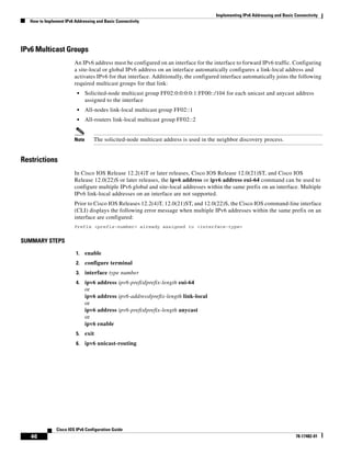 Implementing IPv6 Addressing and Basic Connectivity
How to Implement IPv6 Addressing and Basic Connectivity
46
Cisco IOS IPv6 Configuration Guide
78-17482-01
IPv6 Multicast Groups
An IPv6 address must be configured on an interface for the interface to forward IPv6 traffic. Configuring
a site-local or global IPv6 address on an interface automatically configures a link-local address and
activates IPv6 for that interface. Additionally, the configured interface automatically joins the following
required multicast groups for that link:
• Solicited-node multicast group FF02:0:0:0:0:1:FF00::/104 for each unicast and anycast address
assigned to the interface
• All-nodes link-local multicast group FF02::1
• All-routers link-local multicast group FF02::2
Note The solicited-node multicast address is used in the neighbor discovery process.
Restrictions
In Cisco IOS Release 12.2(4)T or later releases, Cisco IOS Release 12.0(21)ST, and Cisco IOS
Release 12.0(22)S or later releases, the ipv6 address or ipv6 address eui-64 command can be used to
configure multiple IPv6 global and site-local addresses within the same prefix on an interface. Multiple
IPv6 link-local addresses on an interface are not supported.
Prior to Cisco IOS Releases 12.2(4)T, 12.0(21)ST, and 12.0(22)S, the Cisco IOS command-line interface
(CLI) displays the following error message when multiple IPv6 addresses within the same prefix on an
interface are configured:
Prefix <prefix-number> already assigned to <interface-type>
SUMMARY STEPS
1. enable
2. configure terminal
3. interface type number
4. ipv6 address ipv6-prefix/prefix-length eui-64
or
ipv6 address ipv6-address/prefix-length link-local
or
ipv6 address ipv6-prefix/prefix-length anycast
or
ipv6 enable
5. exit
6. ipv6 unicast-routing
 