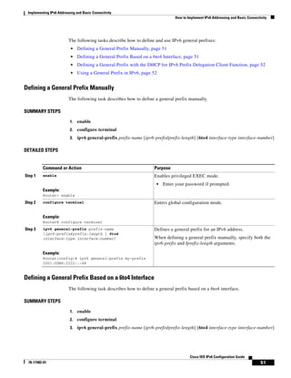 Implementing IPv6 Addressing and Basic Connectivity
How to Implement IPv6 Addressing and Basic Connectivity
51
Cisco IOS IPv6 Configuration Guide
78-17482-01
The following tasks describe how to define and use IPv6 general prefixes:
• Defining a General Prefix Manually, page 51
• Defining a General Prefix Based on a 6to4 Interface, page 51
• Defining a General Prefix with the DHCP for IPv6 Prefix Delegation Client Function, page 52
• Using a General Prefix in IPv6, page 52
Defining a General Prefix Manually
The following task describes how to define a general prefix manually.
SUMMARY STEPS
1. enable
2. configure terminal
3. ipv6 general-prefix prefix-name [ipv6-prefix/prefix-length] [6to4 interface-type interface-number]
DETAILED STEPS
Defining a General Prefix Based on a 6to4 Interface
The following task describes how to define a general prefix based on a 6to4 interface.
SUMMARY STEPS
1. enable
2. configure terminal
3. ipv6 general-prefix prefix-name [ipv6-prefix/prefix-length] [6to4 interface-type interface-number]
Command or Action Purpose
Step 1 enable
Example:
Router> enable
Enables privileged EXEC mode.
• Enter your password if prompted.
Step 2 configure terminal
Example:
Router# configure terminal
Enters global configuration mode.
Step 3 ipv6 general-prefix prefix-name
{ipv6-prefix/prefix-length | 6to4
interface-type interface-number}
Example:
Router(config)# ipv6 general-prefix my-prefix
2001:0DB8:2222::/48
Defines a general prefix for an IPv6 address.
When defining a general prefix manually, specify both the
ipv6-prefix and /prefix-length arguments.
 