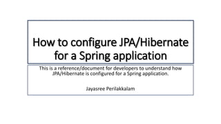 How to configure JPA/Hibernate
for a Spring application
This is a reference/document for developers to understand how
JPA/Hibernate is configured for a Spring application.
Jayasree Perilakkalam
 
