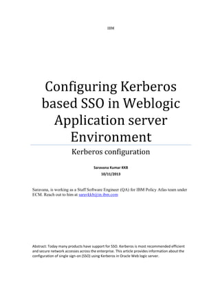 IBM
Configuring Kerberos
based SSO in Weblogic
Application server
Environment
Kerberos configuration
Saravana Kumar KKB
10/11/2013
Saravana, is working as a Staff Software Engineer (QA) for IBM Policy Atlas team under
ECM. Reach out to him at saravkkb@in.ibm.com
Abstract: Today many products have support for SSO. Kerberos is most recommended efficient
and secure network accesses across the enterprise. This article provides information about the
configuration of single sign-on (SSO) using Kerberos in Oracle Web logic server.
 